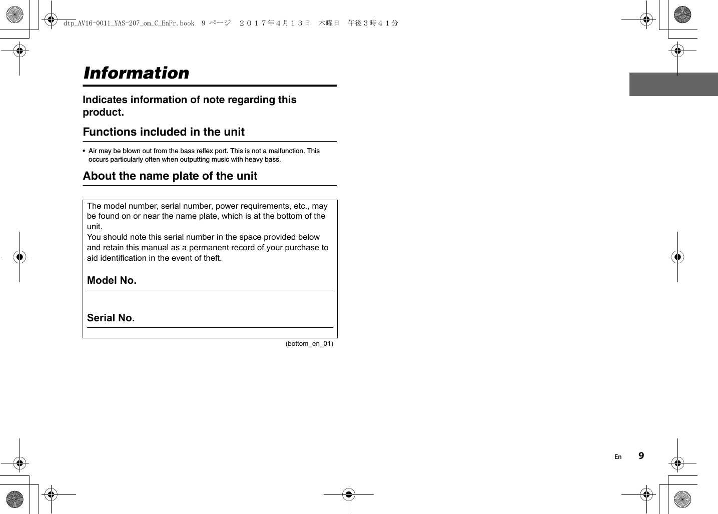 En 9InformationIndicates information of note regarding this product.Functions included in the unit• Air may be blown out from the bass reflex port. This is not a malfunction. This occurs particularly often when outputting music with heavy bass.About the name plate of the unitThe model number, serial number, power requirements, etc., may be found on or near the name plate, which is at the bottom of the unit.You should note this serial number in the space provided below and retain this manual as a permanent record of your purchase to aid identification in the event of theft.Model No. Serial No.(bottom_en_01)dtp_AV16-0011_YAS-207_om_C_EnFr.book  9 ページ  ２０１７年４月１３日　木曜日　午後３時４１分