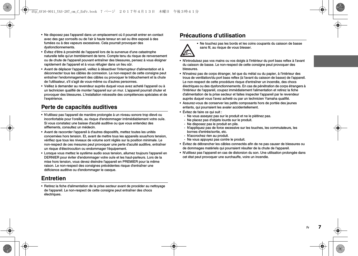 Fr 7• Ne disposez pas l&apos;appareil dans un emplacement où il pourrait entrer en contact avec des gaz corrosifs ou de l&apos;air à haute teneur en sel ou être exposé à des fumées ou à des vapeurs excessives. Cela pourrait provoquer des dysfonctionnements.• Évitez d&apos;être à proximité de l&apos;appareil lors de la survenue d&apos;une catastrophe naturelle telle qu&apos;un tremblement de terre. Compte tenu du risque de renversement ou de chute de l&apos;appareil pouvant entraîner des blessures, pensez à vous éloigner rapidement de l&apos;appareil et à vous réfugier dans un lieu sûr.• Avant de déplacer l&apos;appareil, veillez à désactiver l&apos;interrupteur d&apos;alimentation et à déconnecter tous les câbles de connexion. Le non-respect de cette consigne peut entraîner l&apos;endommagement des câbles ou provoquer le trébuchement et la chute de l&apos;utilisateur, s&apos;il s&apos;agit de vous-même ou d&apos;autres personnes.• Veillez à demander au revendeur auprès duquel vous avez acheté l&apos;appareil ou à un technicien qualifié de monter l&apos;appareil sur un mur. L&apos;appareil pourrait chuter et provoquer des blessures. L&apos;installation nécessite des compétences spéciales et de l&apos;expérience.Perte de capacités auditives• N&apos;utilisez pas l&apos;appareil de manière prolongée à un niveau sonore trop élevé ou inconfortable pour l&apos;oreille, au risque d&apos;endommager irrémédiablement votre ouïe. Si vous constatez une baisse d&apos;acuité auditive ou que vous entendez des sifflements, consultez un médecin.• Avant de raccorder l&apos;appareil à d&apos;autres dispositifs, mettez toutes les unités concernées hors tension. Et, avant de mettre tous les appareils sous/hors tension, vérifiez que tous les niveaux de volume sont réglés sur la position minimale. Le non-respect de ces mesures peut provoquer une perte d&apos;acuité auditive, entraîner un risque d&apos;électrocution ou endommager l&apos;équipement.• Lorsque vous mettez le système audio sous tension, allumez toujours l&apos;appareil en DERNIER pour éviter d&apos;endommager votre ouïe et les haut-parleurs. Lors de la mise hors tension, vous devez éteindre l&apos;appareil en PREMIER pour la même raison. Le non-respect des consignes précédentes risque d&apos;entraîner une déficience auditive ou d&apos;endommager le casque.Entretien• Retirez la fiche d&apos;alimentation de la prise secteur avant de procéder au nettoyage de l&apos;appareil. Le non-respect de cette consigne peut entraîner des chocs électriques.Précautions d&apos;utilisation• Ne touchez pas les bords et les coins coupants du caisson de basse sans fil, au risque de vous blesser.• N&apos;introduisez pas vos mains ou vos doigts à l&apos;intérieur du port bass reflex à l&apos;avant du caisson de basse. Le non-respect de cette consigne peut provoquer des blessures.• N&apos;insérez pas de corps étranger, tel que du métal ou du papier, à l&apos;intérieur des trous de ventilation/du port bass reflex (à l&apos;avant du caisson de basse) de l&apos;appareil. Le non-respect de cette procédure risque d&apos;entraîner un incendie, des chocs électriques ou des dysfonctionnements. En cas de pénétration de corps étrangers à l&apos;intérieur de l&apos;appareil, coupez immédiatement l&apos;alimentation et retirez la fiche d&apos;alimentation de la prise secteur et faites inspecter l&apos;appareil par le revendeur auprès duquel vous l&apos;avez acheté ou par un technicien Yamaha qualifié.• Assurez-vous de conserver les petits composants hors de portée des jeunes enfants, qui pourraient les avaler accidentellement.• Évitez de faire ce qui suit :- Ne vous asseyez pas sur le produit et ne le piétinez pas.- Ne placez pas d&apos;objets lourds sur le produit.- Ne disposez pas le produit en pile.- N&apos;appliquez pas de force excessive sur les touches, les commutateurs, les bornes d&apos;entrée/sortie, etc.- N&apos;accrochez rien au produit.- Ne vous appuyez pas contre le produit.• Évitez de débrancher les câbles connectés afin de ne pas causer de blessures ou de dommages matériels qui pourraient résulter de la chute de l&apos;appareil.• N&apos;utilisez pas l&apos;appareil en cas de distorsion du son. Une utilisation prolongée dans cet état peut provoquer une surchauffe, voire un incendie.dtp_AV16-0011_YAS-207_om_C_EnFr.book  7 ページ  ２０１７年４月１３日　木曜日　午後３時４１分