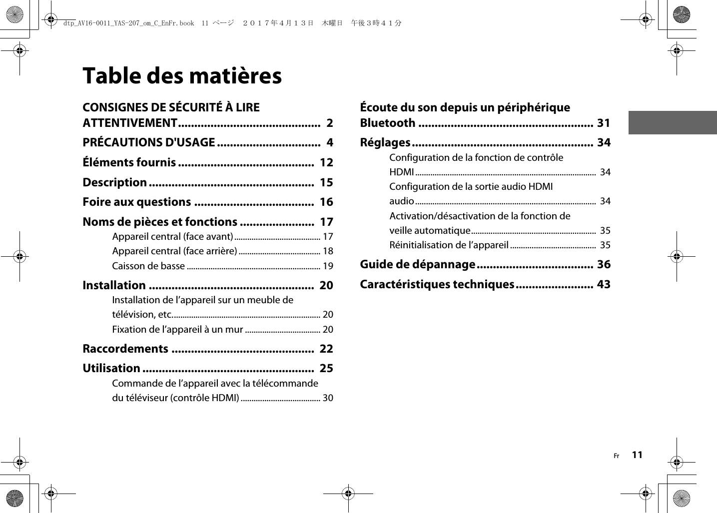 Fr 11Table des matièresCONSIGNES DE SÉCURITÉ À LIRE ATTENTIVEMENT............................................  2PRÉCAUTIONS D&apos;USAGE ................................  4Éléments fournis ..........................................  12Description...................................................  15Foire aux questions .....................................  16Noms de pièces et fonctions .......................  17Appareil central (face avant)........................................ 17Appareil central (face arrière) ...................................... 18Caisson de basse .............................................................. 19Installation ...................................................  20Installation de l’appareil sur un meuble de télévision, etc..................................................................... 20Fixation de l’appareil à un mur ................................... 20Raccordements ............................................  22Utilisation .....................................................  25Commande de l’appareil avec la télécommande du téléviseur (contrôle HDMI) ..................................... 30Écoute du son depuis un périphérique Bluetooth ...................................................... 31Réglages........................................................ 34Configuration de la fonction de contrôle HDMI ....................................................................................  34Configuration de la sortie audio HDMI audio....................................................................................  34Activation/désactivation de la fonction de veille automatique..........................................................  35Réinitialisation de l’appareil ........................................  35Guide de dépannage.................................... 36Caractéristiques techniques........................ 43dtp_AV16-0011_YAS-207_om_C_EnFr.book  11 ページ  ２０１７年４月１３日　木曜日　午後３時４１分