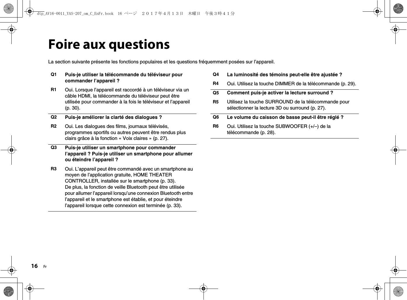 16 FrFoire aux questionsLa section suivante présente les fonctions populaires et les questions fréquemment posées sur l’appareil.Q1 Puis-je utiliser la télécommande du téléviseur pour commander l’appareil ?R1 Oui. Lorsque l’appareil est raccordé à un téléviseur via un câble HDMI, la télécommande du téléviseur peut être utilisée pour commander à la fois le téléviseur et l’appareil (p. 30).Q2 Puis-je améliorer la clarté des dialogues ?R2 Oui. Les dialogues des films, journaux télévisés, programmes sportifs ou autres peuvent être rendus plus clairs grâce à la fonction « Voix claires » (p. 27).Q3 Puis-je utiliser un smartphone pour commander l’appareil ? Puis-je utiliser un smartphone pour allumer ou éteindre l’appareil ?R3 Oui. L’appareil peut être commandé avec un smartphone au moyen de l’application gratuite, HOME THEATER CONTROLLER, installée sur le smartphone (p. 33).De plus, la fonction de veille Bluetooth peut être utilisée pour allumer l’appareil lorsqu’une connexion Bluetooth entre l’appareil et le smartphone est établie, et pour éteindre l’appareil lorsque cette connexion est terminée (p. 33).Q4 La luminosité des témoins peut-elle être ajustée ?R4 Oui. Utilisez la touche DIMMER de la télécommande (p. 29).Q5 Comment puis-je activer la lecture surround ?R5 Utilisez la touche SURROUND de la télécommande pour sélectionner la lecture 3D ou surround (p. 27).Q6 Le volume du caisson de basse peut-il être réglé ?R6 Oui. Utilisez la touche SUBWOOFER (+/–) de la télécommande (p. 28).dtp_AV16-0011_YAS-207_om_C_EnFr.book  16 ページ  ２０１７年４月１３日　木曜日　午後３時４１分