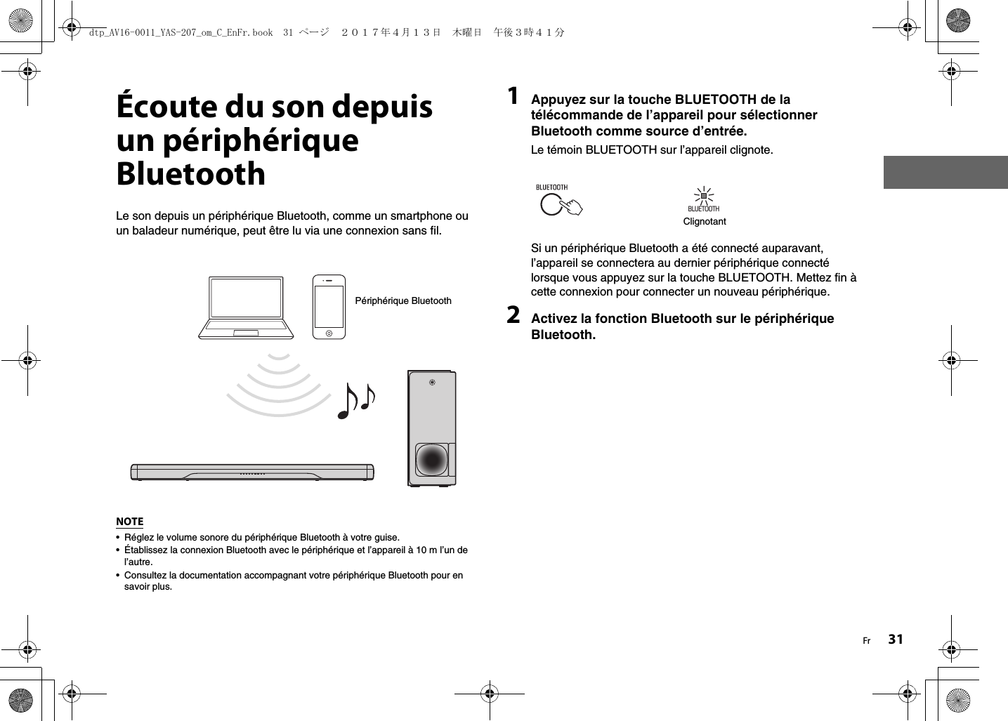 Fr 31Écoute du son depuis un périphérique BluetoothLe son depuis un périphérique Bluetooth, comme un smartphone ou un baladeur numérique, peut être lu via une connexion sans fil.NOTE• Réglez le volume sonore du périphérique Bluetooth à votre guise.• Établissez la connexion Bluetooth avec le périphérique et l’appareil à 10 m l’un de l’autre.• Consultez la documentation accompagnant votre périphérique Bluetooth pour en savoir plus. 1Appuyez sur la touche BLUETOOTH de la télécommande de l’appareil pour sélectionner Bluetooth comme source d’entrée.Le témoin BLUETOOTH sur l’appareil clignote.Si un périphérique Bluetooth a été connecté auparavant, l’appareil se connectera au dernier périphérique connecté lorsque vous appuyez sur la touche BLUETOOTH. Mettez fin à cette connexion pour connecter un nouveau périphérique.2Activez la fonction Bluetooth sur le périphérique Bluetooth.Périphérique BluetoothBLUETOOTHClignotantdtp_AV16-0011_YAS-207_om_C_EnFr.book  31 ページ  ２０１７年４月１３日　木曜日　午後３時４１分