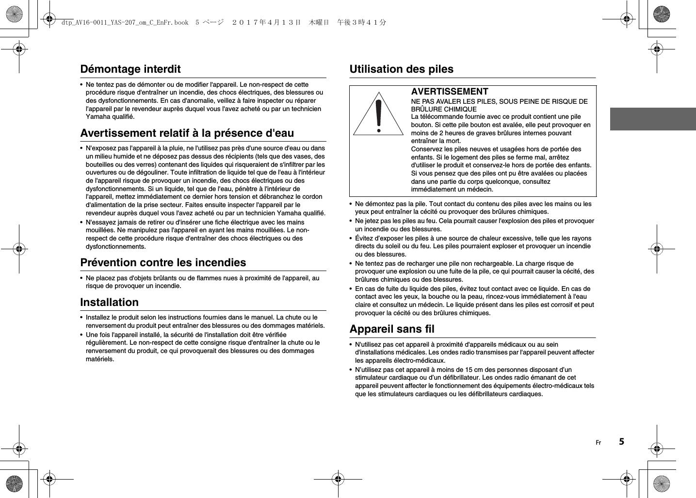 Fr 5Démontage interdit• Ne tentez pas de démonter ou de modifier l&apos;appareil. Le non-respect de cette procédure risque d&apos;entraîner un incendie, des chocs électriques, des blessures ou des dysfonctionnements. En cas d&apos;anomalie, veillez à faire inspecter ou réparer l&apos;appareil par le revendeur auprès duquel vous l&apos;avez acheté ou par un technicien Yamaha qualifié.Avertissement relatif à la présence d&apos;eau• N&apos;exposez pas l&apos;appareil à la pluie, ne l&apos;utilisez pas près d&apos;une source d&apos;eau ou dans un milieu humide et ne déposez pas dessus des récipients (tels que des vases, des bouteilles ou des verres) contenant des liquides qui risqueraient de s&apos;infiltrer par les ouvertures ou de dégouliner. Toute infiltration de liquide tel que de l&apos;eau à l&apos;intérieur de l&apos;appareil risque de provoquer un incendie, des chocs électriques ou des dysfonctionnements. Si un liquide, tel que de l&apos;eau, pénètre à l&apos;intérieur de l&apos;appareil, mettez immédiatement ce dernier hors tension et débranchez le cordon d&apos;alimentation de la prise secteur. Faites ensuite inspecter l&apos;appareil par le revendeur auprès duquel vous l&apos;avez acheté ou par un technicien Yamaha qualifié.• N&apos;essayez jamais de retirer ou d&apos;insérer une fiche électrique avec les mains mouillées. Ne manipulez pas l&apos;appareil en ayant les mains mouillées. Le non-respect de cette procédure risque d&apos;entraîner des chocs électriques ou des dysfonctionnements.Prévention contre les incendies• Ne placez pas d&apos;objets brûlants ou de flammes nues à proximité de l&apos;appareil, au risque de provoquer un incendie.Installation• Installez le produit selon les instructions fournies dans le manuel. La chute ou le renversement du produit peut entraîner des blessures ou des dommages matériels. • Une fois l&apos;appareil installé, la sécurité de l&apos;installation doit être vérifiée régulièrement. Le non-respect de cette consigne risque d&apos;entraîner la chute ou le renversement du produit, ce qui provoquerait des blessures ou des dommages matériels.Utilisation des piles• Ne démontez pas la pile. Tout contact du contenu des piles avec les mains ou les yeux peut entraîner la cécité ou provoquer des brûlures chimiques.• Ne jetez pas les piles au feu. Cela pourrait causer l&apos;explosion des piles et provoquer un incendie ou des blessures.• Évitez d’exposer les piles à une source de chaleur excessive, telle que les rayons directs du soleil ou du feu. Les piles pourraient exploser et provoquer un incendie ou des blessures.• Ne tentez pas de recharger une pile non rechargeable. La charge risque de provoquer une explosion ou une fuite de la pile, ce qui pourrait causer la cécité, des brûlures chimiques ou des blessures.• En cas de fuite du liquide des piles, évitez tout contact avec ce liquide. En cas de contact avec les yeux, la bouche ou la peau, rincez-vous immédiatement à l&apos;eau claire et consultez un médecin. Le liquide présent dans les piles est corrosif et peut provoquer la cécité ou des brûlures chimiques.Appareil sans fil• N&apos;utilisez pas cet appareil à proximité d&apos;appareils médicaux ou au sein d&apos;installations médicales. Les ondes radio transmises par l&apos;appareil peuvent affecter les appareils électro-médicaux.• N’utilisez pas cet appareil à moins de 15 cm des personnes disposant d’un stimulateur cardiaque ou d’un défibrillateur. Les ondes radio émanant de cet appareil peuvent affecter le fonctionnement des équipements électro-médicaux tels que les stimulateurs cardiaques ou les défibrillateurs cardiaques.AVERTISSEMENTNE PAS AVALER LES PILES, SOUS PEINE DE RISQUE DE BRÛLURE CHIMIQUELa télécommande fournie avec ce produit contient une pile bouton. Si cette pile bouton est avalée, elle peut provoquer en moins de 2 heures de graves brûlures internes pouvant entraîner la mort.Conservez les piles neuves et usagées hors de portée des enfants. Si le logement des piles se ferme mal, arrêtez d&apos;utiliser le produit et conservez-le hors de portée des enfants.Si vous pensez que des piles ont pu être avalées ou placées dans une partie du corps quelconque, consultez immédiatement un médecin.dtp_AV16-0011_YAS-207_om_C_EnFr.book  5 ページ  ２０１７年４月１３日　木曜日　午後３時４１分