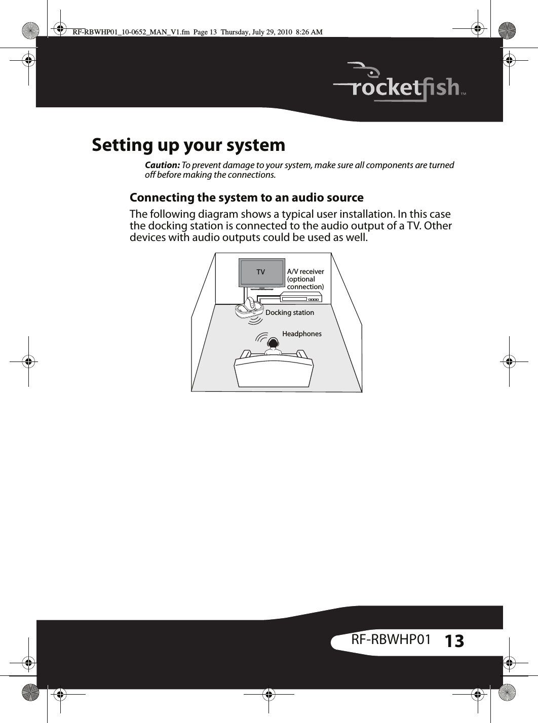 13RF-RBWHP01Setting up your systemCaution: To prevent damage to your system, make sure all components are turned off before making the connections.Connecting the system to an audio sourceThe following diagram shows a typical user installation. In this case the docking station is connected to the audio output of a TV. Other devices with audio outputs could be used as well.TV A/V receiver(optionalconnection)Docking stationHeadphonesRF-RBWHP01_10-0652_MAN_V1.fm  Page 13  Thursday, July 29, 2010  8:26 AM