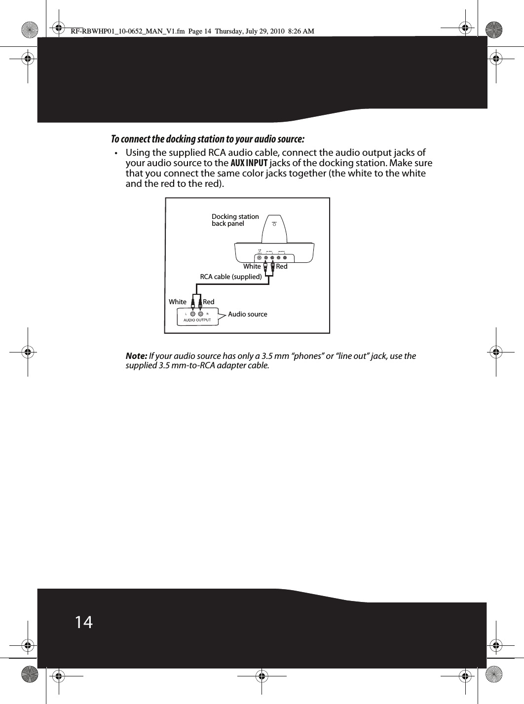 14To connect the docking station to your audio source:• Using the supplied RCA audio cable, connect the audio output jacks of your audio source to the AUX INPUT jacks of the docking station. Make sure that you connect the same color jacks together (the white to the white and the red to the red).Note: If your audio source has only a 3.5 mm “phones” or “line out” jack, use the supplied 3.5 mm-to-RCA adapter cable.Docking station back panelAudio sourceWhiteWhite RedRedRCA cable (supplied)RF-RBWHP01_10-0652_MAN_V1.fm  Page 14  Thursday, July 29, 2010  8:26 AM