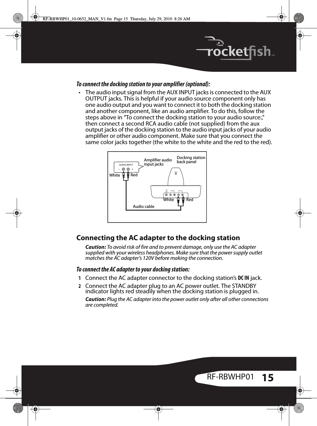 15RF-RBWHP01To connect the docking station to your amplifier (optional):• The audio input signal from the AUX INPUT jacks is connected to the AUX OUTPUT jacks. This is helpful if your audio source component only has one audio output and you want to connect it to both the docking station and another component, like an audio amplifier. To do this, follow the steps above in “To connect the docking station to your audio source:,” then connect a second RCA audio cable (not supplied) from the aux output jacks of the docking station to the audio input jacks of your audio amplifier or other audio component. Make sure that you connect the same color jacks together (the white to the white and the red to the red).Connecting the AC adapter to the docking stationCaution: To avoid risk of fire and to prevent damage, only use the AC adapter supplied with your wireless headphones. Make sure that the power supply outlet matches the AC adapter’s 120V before making the connection.To connect the AC adapter to your docking station:1Connect the AC adapter connector to the docking station’s DC IN jack.2Connect the AC adapter plug to an AC power outlet. The STANDBY indicator lights red steadily when the docking station is plugged in.Caution: Plug the AC adapter into the power outlet only after all other connections are completed.White RedWhite RedDocking station back panelAudio cableAmplifier audio input jacks RF-RBWHP01_10-0652_MAN_V1.fm  Page 15  Thursday, July 29, 2010  8:26 AM