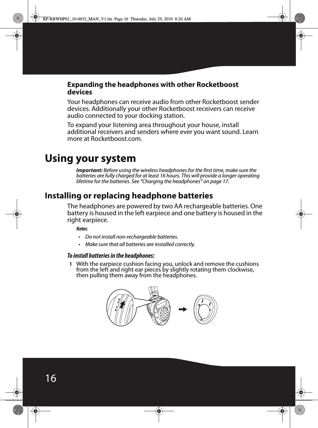 16Expanding the headphones with other Rocketboost devicesYour headphones can receive audio from other Rocketboost sender devices. Additionally your other Rocketboost receivers can receive audio connected to your docking station.To expand your listening area throughout your house, install additional receivers and senders where ever you want sound. Learn more at Rocketboost.com.Using your systemImportant: Before using the wireless headphones for the first time, make sure the batteries are fully charged for at least 16 hours. This will provide a longer operating lifetime for the batteries. See “Charging the headphones” on page 17.Installing or replacing headphone batteriesThe headphones are powered by two AA rechargeable batteries. One battery is housed in the left earpiece and one battery is housed in the right earpiece.Notes:• Do not install non-rechargeable batteries.• Make sure that all batteries are installed correctly.To install batteries in the headphones:1With the earpiece cushion facing you, unlock and remove the cushions from the left and right ear pieces by slightly rotating them clockwise, then pulling them away from the headphones.RF-RBWHP01_10-0652_MAN_V1.fm  Page 16  Thursday, July 29, 2010  8:26 AM