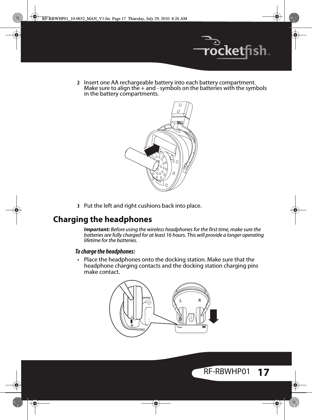 17RF-RBWHP012Insert one AA rechargeable battery into each battery compartment. Make sure to align the + and - symbols on the batteries with the symbols in the battery compartments.3Put the left and right cushions back into place.Charging the headphonesImportant: Before using the wireless headphones for the first time, make sure the batteries are fully charged for at least 16 hours. This will provide a longer operating lifetime for the batteries.To charge the headphones:• Place the headphones onto the docking station. Make sure that the headphone charging contacts and the docking station charging pins make contact.LRRF-RBWHP01_10-0652_MAN_V1.fm  Page 17  Thursday, July 29, 2010  8:26 AM