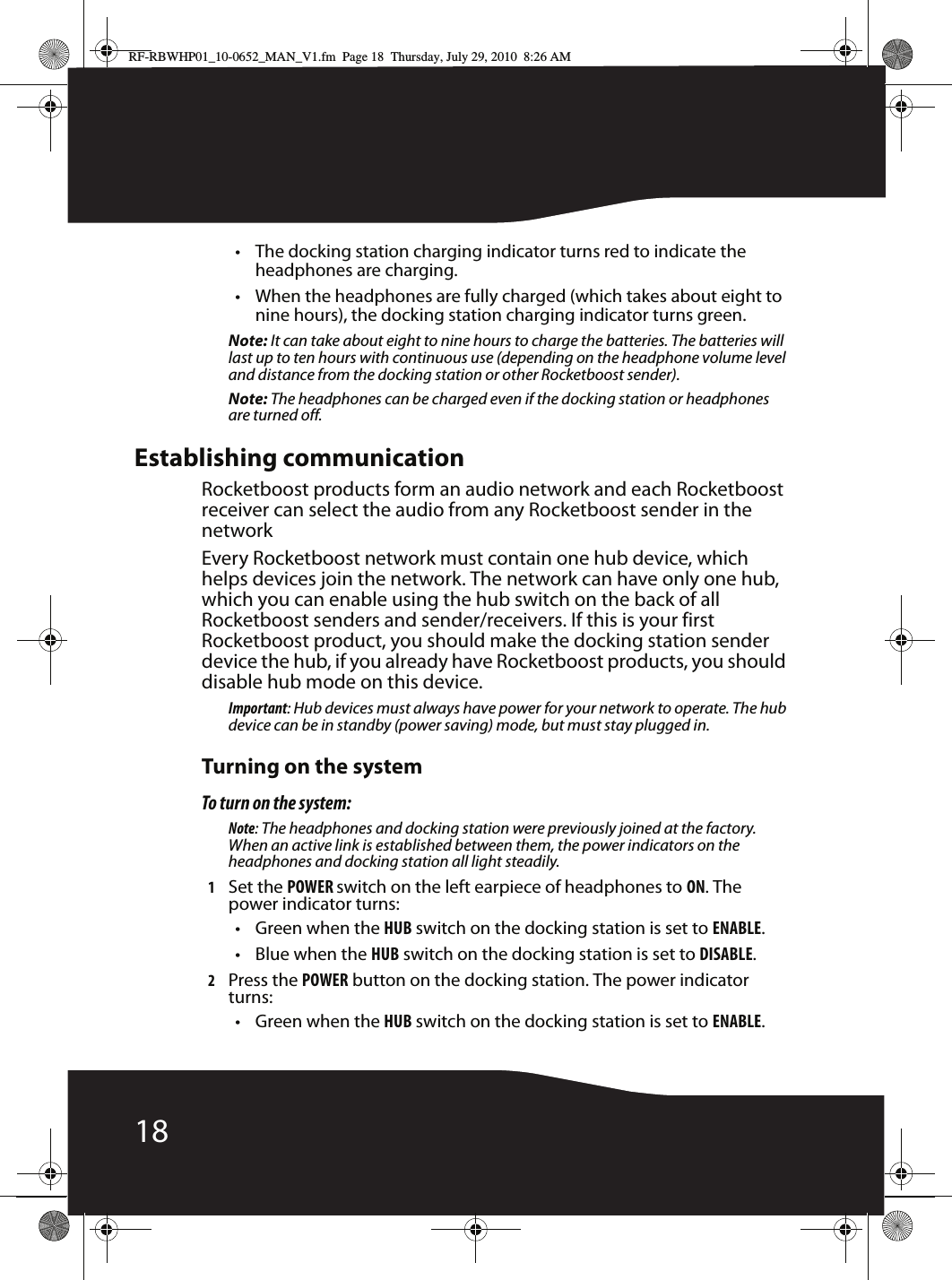 18• The docking station charging indicator turns red to indicate the headphones are charging.• When the headphones are fully charged (which takes about eight to nine hours), the docking station charging indicator turns green.Note: It can take about eight to nine hours to charge the batteries. The batteries will last up to ten hours with continuous use (depending on the headphone volume level and distance from the docking station or other Rocketboost sender).Note: The headphones can be charged even if the docking station or headphones are turned off.Establishing communicationRocketboost products form an audio network and each Rocketboost receiver can select the audio from any Rocketboost sender in the networkEvery Rocketboost network must contain one hub device, which helps devices join the network. The network can have only one hub, which you can enable using the hub switch on the back of all Rocketboost senders and sender/receivers. If this is your first Rocketboost product, you should make the docking station sender device the hub, if you already have Rocketboost products, you should disable hub mode on this device.Important: Hub devices must always have power for your network to operate. The hub device can be in standby (power saving) mode, but must stay plugged in.Turning on the systemTo turn on the system:Note: The headphones and docking station were previously joined at the factory. When an active link is established between them, the power indicators on the headphones and docking station all light steadily.1Set the POWER switch on the left earpiece of headphones to ON. The power indicator turns:• Green when the HUB switch on the docking station is set to ENABLE.• Blue when the HUB switch on the docking station is set to DISABLE.2Press the POWER button on the docking station. The power indicator turns:• Green when the HUB switch on the docking station is set to ENABLE.RF-RBWHP01_10-0652_MAN_V1.fm  Page 18  Thursday, July 29, 2010  8:26 AM