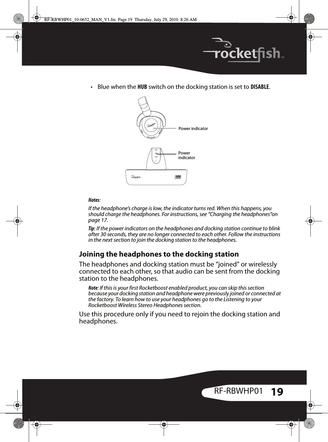 19RF-RBWHP01• Blue when the HUB switch on the docking station is set to DISABLE.Notes:If the headphone’s charge is low, the indicator turns red. When this happens, you should charge the headphones. For instructions, see “Charging the headphones“on page 17.Tip: If the power indicators on the headphones and docking station continue to blink after 30 seconds, they are no longer connected to each other. Follow the instructions in the next section to join the docking station to the headphones.Joining the headphones to the docking stationThe headphones and docking station must be “joined” or wirelessly connected to each other, so that audio can be sent from the docking station to the headphones.Note: If this is your first Rocketboost enabled product, you can skip this section because your docking station and headphone were previously joined or connected at the factory. To learn how to use your headphones go to the Listening to your Rocketboost Wireless Stereo Headphones section.Use this procedure only if you need to rejoin the docking station and headphones.LPower indicatorPower indicatorRF-RBWHP01_10-0652_MAN_V1.fm  Page 19  Thursday, July 29, 2010  8:26 AM