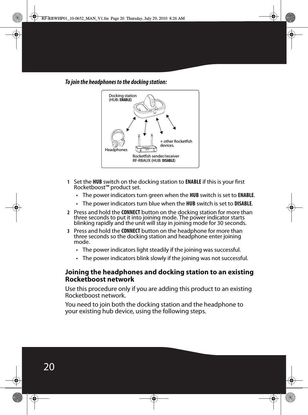 20To join the headphones to the docking station:1Set the HUB switch on the docking station to ENABLE if this is your first Rocketboost™ product set.• The power indicators turn green when the HUB switch is set to ENABLE.• The power indicators turn blue when the HUB switch is set to DISABLE.2Press and hold the CONNECT button on the docking station for more than three seconds to put it into joining mode. The power indicator starts blinking rapidly and the unit will stay in joining mode for 30 seconds.3Press and hold the CONNECT button on the headphone for more than three seconds so the docking station and headphone enter joining mode.• The power indicators light steadily if the joining was successful.• The power indicators blink slowly if the joining was not successful.Joining the headphones and docking station to an existing Rocketboost networkUse this procedure only if you are adding this product to an existing Rocketboost network.You need to join both the docking station and the headphone to your existing hub device, using the following steps.Docking station(HUB: ENABLE)Rocketfish sender/receiverRF-RBAUX (HUB: DISABLE)Headphones+ other Rocketfish devices.RF-RBWHP01_10-0652_MAN_V1.fm  Page 20  Thursday, July 29, 2010  8:26 AM
