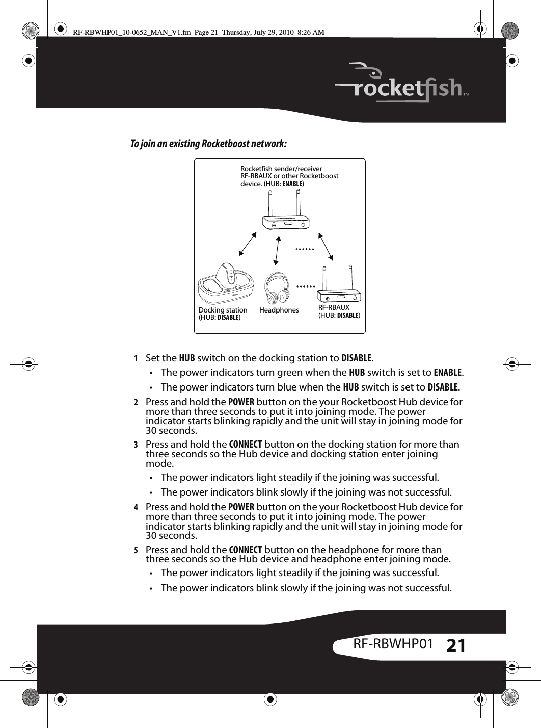 21RF-RBWHP01To join an existing Rocketboost network:1Set the HUB switch on the docking station to DISABLE.• The power indicators turn green when the HUB switch is set to ENABLE.• The power indicators turn blue when the HUB switch is set to DISABLE.2Press and hold the POWER button on the your Rocketboost Hub device for more than three seconds to put it into joining mode. The power indicator starts blinking rapidly and the unit will stay in joining mode for 30 seconds.3Press and hold the CONNECT button on the docking station for more than three seconds so the Hub device and docking station enter joining mode.• The power indicators light steadily if the joining was successful.• The power indicators blink slowly if the joining was not successful.4Press and hold the POWER button on the your Rocketboost Hub device for more than three seconds to put it into joining mode. The power indicator starts blinking rapidly and the unit will stay in joining mode for 30 seconds.5Press and hold the CONNECT button on the headphone for more than three seconds so the Hub device and headphone enter joining mode.• The power indicators light steadily if the joining was successful.• The power indicators blink slowly if the joining was not successful.Docking station(HUB: DISABLE)Rocketfish sender/receiverRF-RBAUX or other Rocketboost device. (HUB: ENABLE)Headphones RF-RBAUX (HUB: DISABLE)RF-RBWHP01_10-0652_MAN_V1.fm  Page 21  Thursday, July 29, 2010  8:26 AM