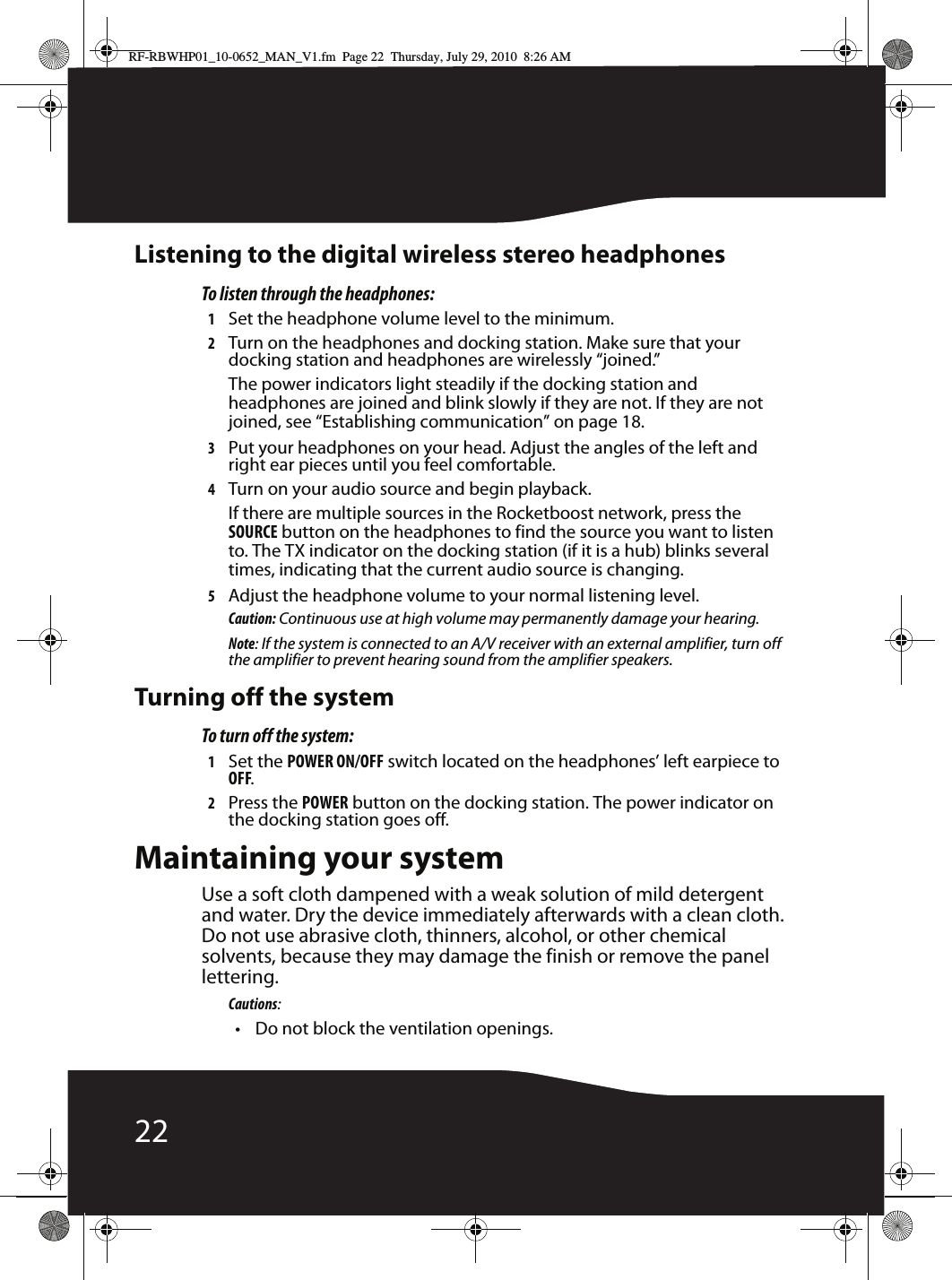 22Listening to the digital wireless stereo headphonesTo listen through the headphones:1Set the headphone volume level to the minimum.2Turn on the headphones and docking station. Make sure that your docking station and headphones are wirelessly “joined.”The power indicators light steadily if the docking station and headphones are joined and blink slowly if they are not. If they are not joined, see “Establishing communication” on page 18.3Put your headphones on your head. Adjust the angles of the left and right ear pieces until you feel comfortable.4Turn on your audio source and begin playback.If there are multiple sources in the Rocketboost network, press the SOURCE button on the headphones to find the source you want to listen to. The TX indicator on the docking station (if it is a hub) blinks several times, indicating that the current audio source is changing.5Adjust the headphone volume to your normal listening level.Caution: Continuous use at high volume may permanently damage your hearing.Note: If the system is connected to an A/V receiver with an external amplifier, turn off the amplifier to prevent hearing sound from the amplifier speakers.Turning off the systemTo turn off the system:1Set the POWER ON/OFF switch located on the headphones’ left earpiece to OFF.2Press the POWER button on the docking station. The power indicator on the docking station goes off.Maintaining your systemUse a soft cloth dampened with a weak solution of mild detergent and water. Dry the device immediately afterwards with a clean cloth. Do not use abrasive cloth, thinners, alcohol, or other chemical solvents, because they may damage the finish or remove the panel lettering.Cautions:• Do not block the ventilation openings.RF-RBWHP01_10-0652_MAN_V1.fm  Page 22  Thursday, July 29, 2010  8:26 AM
