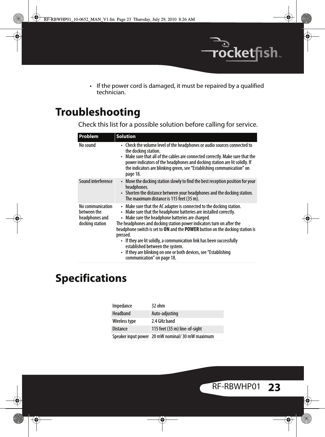 23RF-RBWHP01• If the power cord is damaged, it must be repaired by a qualified technician.TroubleshootingCheck this list for a possible solution before calling for service.SpecificationsProblem SolutionNo sound • Check the volume level of the headphones or audio sources connected to the docking station.• Make sure that all of the cables are connected correctly. Make sure that the power indicators of the headphones and docking station are lit solidly. If the indicators are blinking green, see “Establishing communication” on page 18.Sound interference • Move the docking station slowly to find the best reception position for your headphones.• Shorten the distance between your headphones and the docking station. The maximum distance is 115 feet (35 m).No communication between the headphones and docking station• Make sure that the AC adapter is connected to the docking station.• Make sure that the headphone batteries are installed correctly.• Make sure the headphone batteries are charged.The headphones and docking station power indicators turn on after the headphone switch is set to ON and the POWER button on the docking station is pressed.• If they are lit solidly, a communication link has been successfully established between the system. • If they are blinking on one or both devices, see “Establishing communication” on page 18.Impedance 32 ohmHeadband Auto-adjustingWireless type 2.4 GHz bandDistance 115 feet (35 m) line-of-sightSpeaker input power 20 mW nominal/ 30 mW maximumRF-RBWHP01_10-0652_MAN_V1.fm  Page 23  Thursday, July 29, 2010  8:26 AM