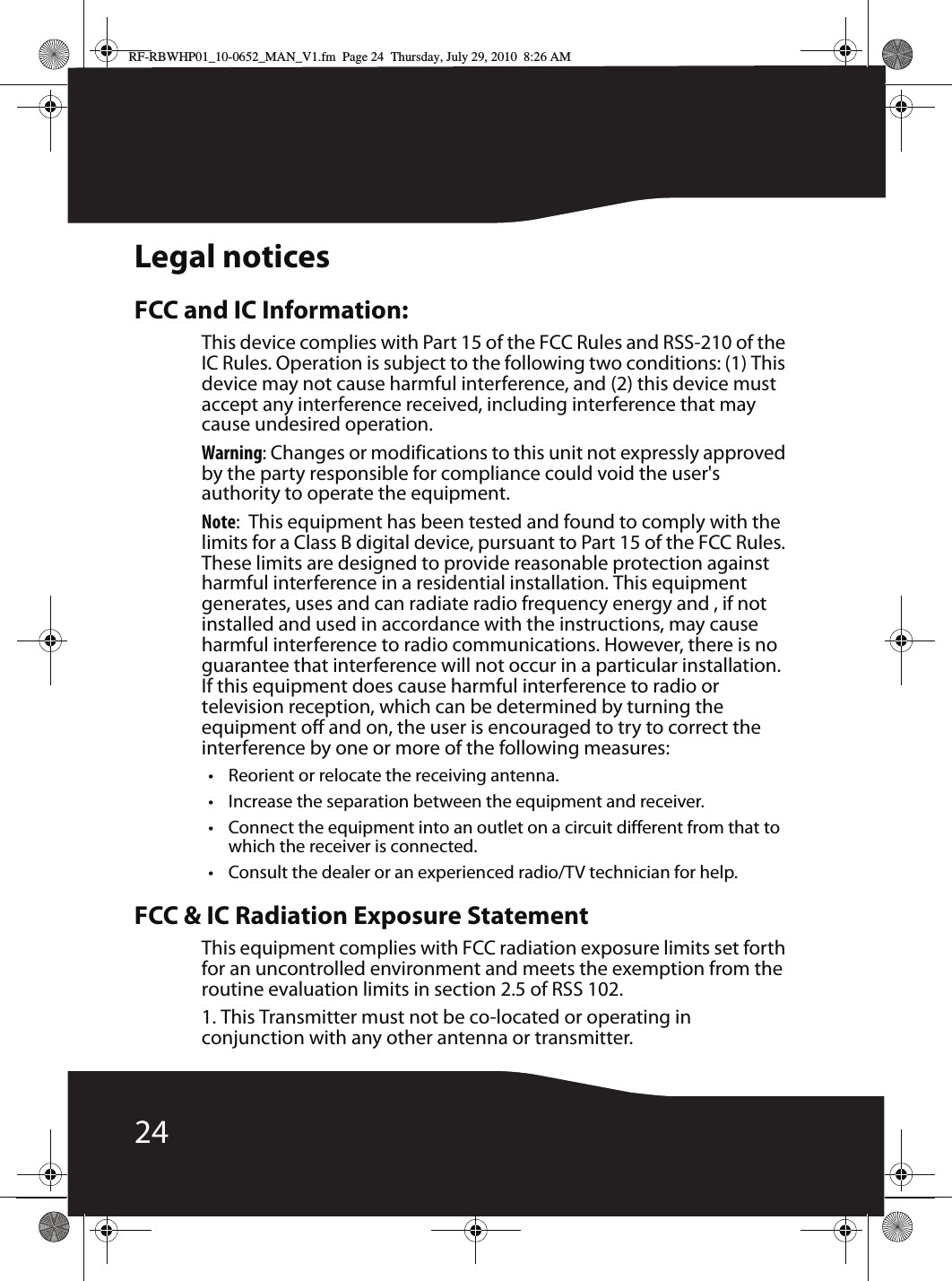 24Legal noticesFCC and IC Information:This device complies with Part 15 of the FCC Rules and RSS-210 of the IC Rules. Operation is subject to the following two conditions: (1) This device may not cause harmful interference, and (2) this device must accept any interference received, including interference that may cause undesired operation.Warning: Changes or modifications to this unit not expressly approved by the party responsible for compliance could void the user&apos;s authority to operate the equipment.Note:  This equipment has been tested and found to comply with the limits for a Class B digital device, pursuant to Part 15 of the FCC Rules. These limits are designed to provide reasonable protection against harmful interference in a residential installation. This equipment generates, uses and can radiate radio frequency energy and , if not installed and used in accordance with the instructions, may cause harmful interference to radio communications. However, there is no guarantee that interference will not occur in a particular installation. If this equipment does cause harmful interference to radio or television reception, which can be determined by turning the equipment off and on, the user is encouraged to try to correct the interference by one or more of the following measures:• Reorient or relocate the receiving antenna.• Increase the separation between the equipment and receiver.• Connect the equipment into an outlet on a circuit different from that to which the receiver is connected.• Consult the dealer or an experienced radio/TV technician for help.FCC &amp; IC Radiation Exposure Statement This equipment complies with FCC radiation exposure limits set forth for an uncontrolled environment and meets the exemption from the routine evaluation limits in section 2.5 of RSS 102.1. This Transmitter must not be co-located or operating in conjunction with any other antenna or transmitter.RF-RBWHP01_10-0652_MAN_V1.fm  Page 24  Thursday, July 29, 2010  8:26 AM