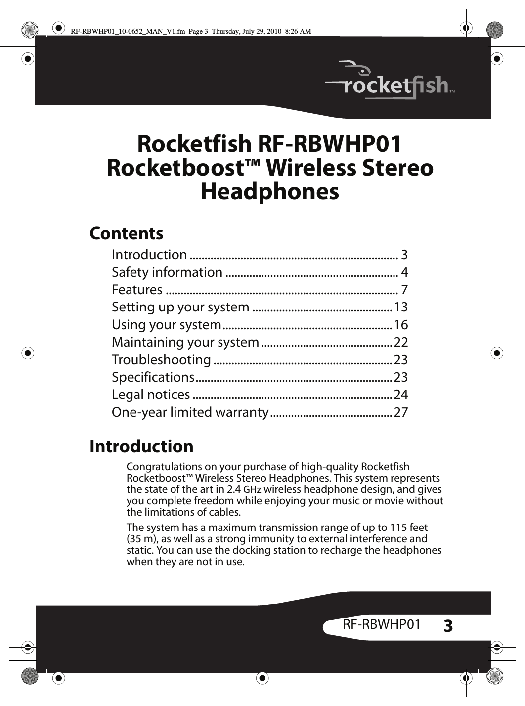 3RF-RBWHP01Rocketfish RF-RBWHP01Rocketboost™ Wireless Stereo HeadphonesContentsIntroduction ...................................................................... 3Safety information .......................................................... 4Features .............................................................................. 7Setting up your system ...............................................13Using your system.........................................................16Maintaining your system............................................22Troubleshooting ............................................................23Specifications..................................................................23Legal notices ...................................................................24One-year limited warranty.........................................27IntroductionCongratulations on your purchase of high-quality Rocketfish Rocketboost™ Wireless Stereo Headphones. This system represents the state of the art in 2.4 GHz wireless headphone design, and gives you complete freedom while enjoying your music or movie without the limitations of cables.The system has a maximum transmission range of up to 115 feet (35 m), as well as a strong immunity to external interference and static. You can use the docking station to recharge the headphones when they are not in use. RF-RBWHP01_10-0652_MAN_V1.fm  Page 3  Thursday, July 29, 2010  8:26 AM