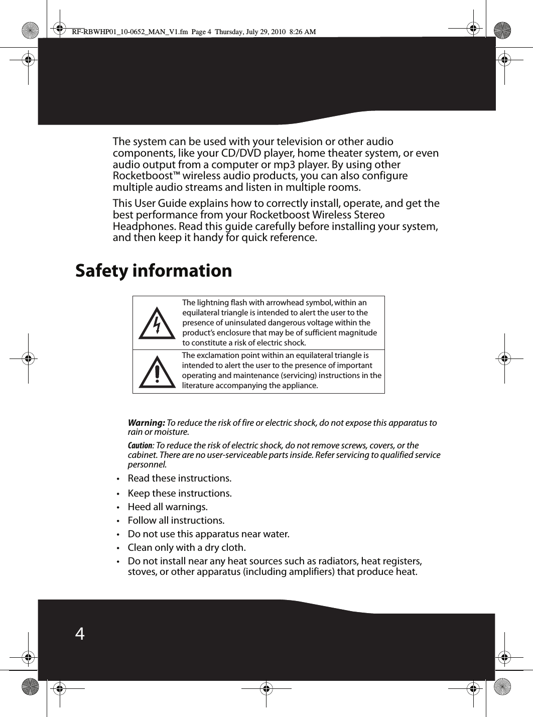 4The system can be used with your television or other audio components, like your CD/DVD player, home theater system, or even audio output from a computer or mp3 player. By using other Rocketboost™ wireless audio products, you can also configure multiple audio streams and listen in multiple rooms.This User Guide explains how to correctly install, operate, and get the best performance from your Rocketboost Wireless Stereo Headphones. Read this guide carefully before installing your system, and then keep it handy for quick reference.Safety informationWarning: To reduce the risk of fire or electric shock, do not expose this apparatus to rain or moisture.Caution: To reduce the risk of electric shock, do not remove screws, covers, or the cabinet. There are no user-serviceable parts inside. Refer servicing to qualified service personnel.• Read these instructions.• Keep these instructions.•Heed all warnings.• Follow all instructions.• Do not use this apparatus near water.• Clean only with a dry cloth.• Do not install near any heat sources such as radiators, heat registers, stoves, or other apparatus (including amplifiers) that produce heat.The lightning flash with arrowhead symbol, within an equilateral triangle is intended to alert the user to the presence of uninsulated dangerous voltage within theproduct’s enclosure that may be of sufficient magnitudeto constitute a risk of electric shock.The exclamation point within an equilateral triangle is intended to alert the user to the presence of importantoperating and maintenance (servicing) instructions in theliterature accompanying the appliance.RF-RBWHP01_10-0652_MAN_V1.fm  Page 4  Thursday, July 29, 2010  8:26 AM