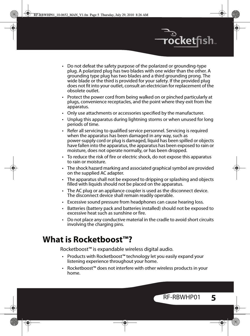 5RF-RBWHP01• Do not defeat the safety purpose of the polarized or grounding-type plug. A polarized plug has two blades with one wider than the other. A grounding type plug has two blades and a third grounding prong. The wide blade or the third is provided for your safety. If the provided plug does not fit into your outlet, consult an electrician for replacement of the obsolete outlet.• Protect the power cord from being walked on or pinched particularly at plugs, convenience receptacles, and the point where they exit from the apparatus.• Only use attachments or accessories specified by the manufacturer.• Unplug this apparatus during lightning storms or when unused for long periods of time.• Refer all servicing to qualified service personnel. Servicing is required when the apparatus has been damaged in any way, such as power-supply cord or plug is damaged, liquid has been spilled or objects have fallen into the apparatus, the apparatus has been exposed to rain or moisture, does not operate normally, or has been dropped.• To reduce the risk of fire or electric shock, do not expose this apparatus to rain or moisture.• The shock hazard marking and associated graphical symbol are provided on the supplied AC adapter.• The apparatus shall not be exposed to dripping or splashing and objects filled with liquids should not be placed on the apparatus.• The AC plug or an appliance coupler is used as the disconnect device. The disconnect device shall remain readily operable.• Excessive sound pressure from headphones can cause hearing loss.• Batteries (battery pack and batteries installed) should not be exposed to excessive heat such as sunshine or fire.• Do not place any conductive material in the cradle to avoid short circuits involving the charging pins.What is Rocketboost™?Rocketboost™ is expandable wireless digital audio.• Products with Rocketboost™ technology let you easily expand your listening experience throughout your home.• Rocketboost™ does not interfere with other wireless products in your home.RF-RBWHP01_10-0652_MAN_V1.fm  Page 5  Thursday, July 29, 2010  8:26 AM