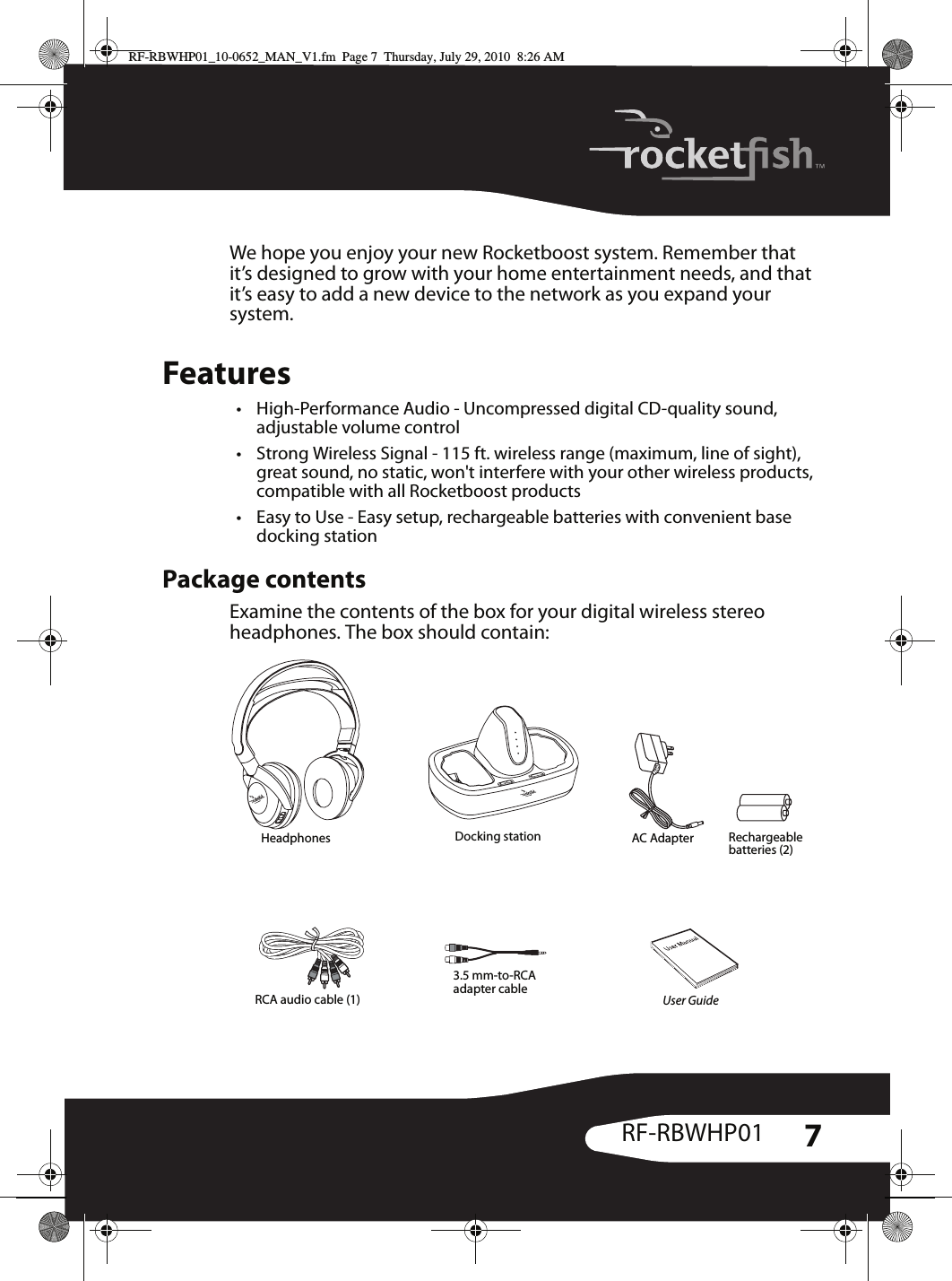 7RF-RBWHP01We hope you enjoy your new Rocketboost system. Remember that it’s designed to grow with your home entertainment needs, and that it’s easy to add a new device to the network as you expand your system.Features• High-Performance Audio - Uncompressed digital CD-quality sound, adjustable volume control• Strong Wireless Signal - 115 ft. wireless range (maximum, line of sight), great sound, no static, won&apos;t interfere with your other wireless products, compatible with all Rocketboost products• Easy to Use - Easy setup, rechargeable batteries with convenient base docking stationPackage contentsExamine the contents of the box for your digital wireless stereo headphones. The box should contain:Headphones Docking station AC Adapter Rechargeable batteries (2)User Guide3.5 mm-to-RCA adapter cableRCA audio cable (1)RF-RBWHP01_10-0652_MAN_V1.fm  Page 7  Thursday, July 29, 2010  8:26 AM
