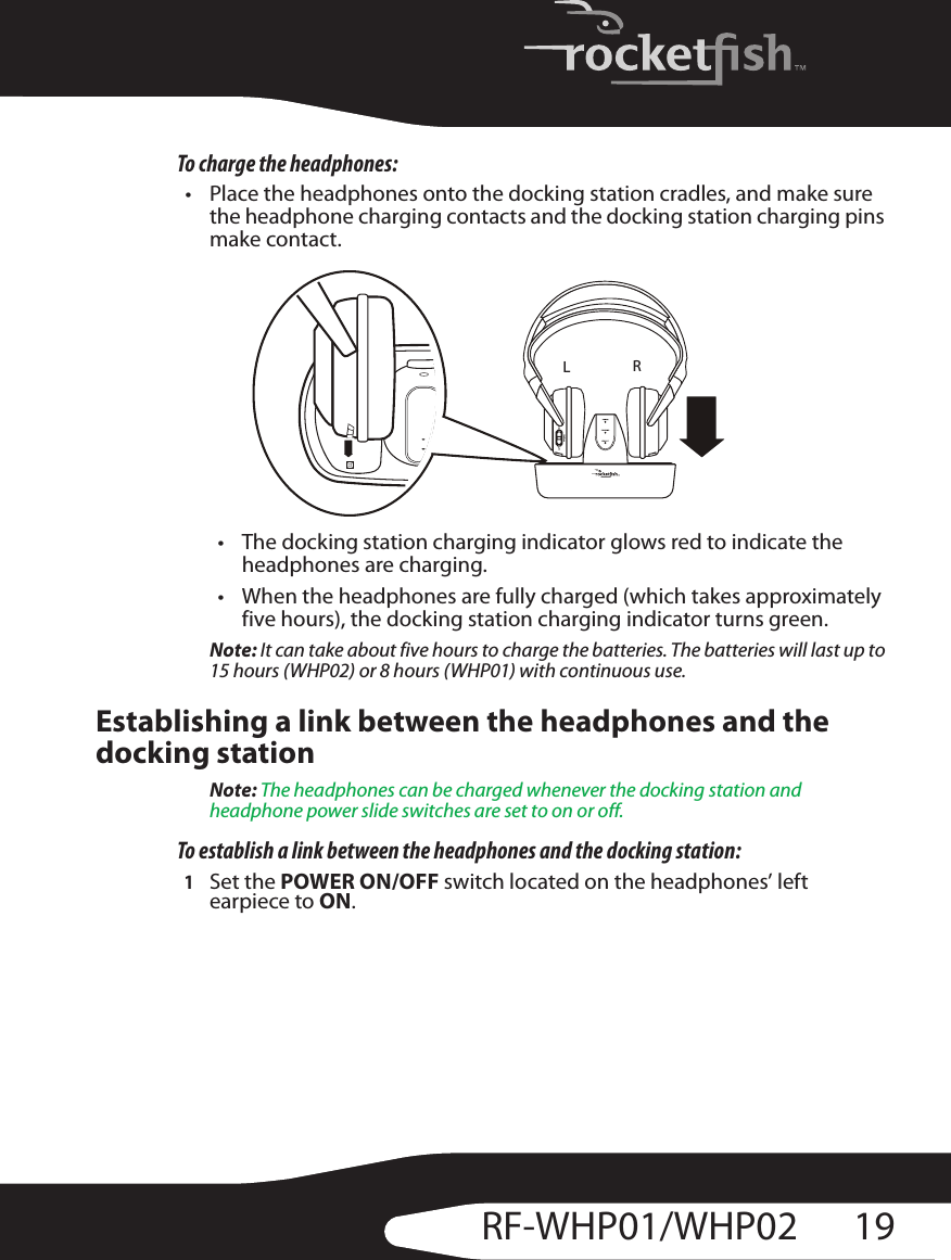 19RF-WHP01/WHP02To charge the headphones:• Place the headphones onto the docking station cradles, and make sure the headphone charging contacts and the docking station charging pins make contact.• The docking station charging indicator glows red to indicate the headphones are charging.• When the headphones are fully charged (which takes approximately five hours), the docking station charging indicator turns green.Note: It can take about five hours to charge the batteries. The batteries will last up to 15 hours (WHP02) or 8 hours (WHP01) with continuous use.Establishing a link between the headphones and the docking stationNote: The headphones can be charged whenever the docking station and headphone power slide switches are set to on or off.To establish a link between the headphones and the docking station:1Set the POWER ON/OFF switch located on the headphones’ left earpiece to ON.LR