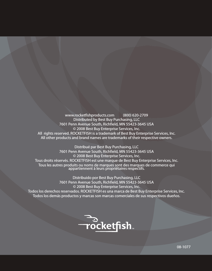 08-1077www.rocketfishproducts.com          (800) 620-2709Distributed by Best Buy Purchasing, LLC7601 Penn Avenue South, Richfield, MN 55423-3645 USA© 2008 Best Buy Enterprise Services, Inc.All  rights reserved. ROCKETFISH is a trademark of Best Buy Enterprise Services, Inc. All other products and brand names are trademarks of their respective owners.Distribué par Best Buy Purchasing, LLC7601 Penn Avenue South, Richfield, MN 55423-3645 USA© 2008 Best Buy Enterprise Services, Inc.Tous droits réservés. ROCKETFISH est une marque de Best Buy Enterprise Services, Inc. Tous les autres produits ou noms de marques sont des marques de commerce qui appartiennent à leurs propriétaires respectifs.Distribuido por Best Buy Purchasing, LLC7601 Penn Avenue South, Richfield, MN 55423-3645 USA© 2008 Best Buy Enterprise Services, Inc.Todos los derechos reservados. ROCKETFISH es una marca de Best Buy Enterprise Services, Inc. Todos los demás productos y marcas son marcas comerciales de sus respectivos dueños.