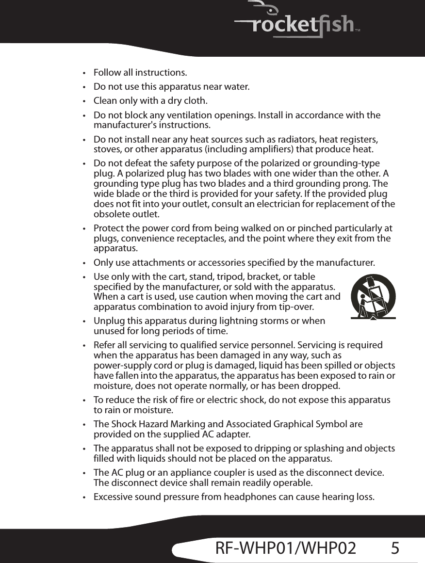 5RF-WHP01/WHP02• Follow all instructions.• Do not use this apparatus near water.• Clean only with a dry cloth.• Do not block any ventilation openings. Install in accordance with the manufacturer&apos;s instructions.• Do not install near any heat sources such as radiators, heat registers, stoves, or other apparatus (including amplifiers) that produce heat.• Do not defeat the safety purpose of the polarized or grounding-type plug. A polarized plug has two blades with one wider than the other. A grounding type plug has two blades and a third grounding prong. The wide blade or the third is provided for your safety. If the provided plug does not fit into your outlet, consult an electrician for replacement of the obsolete outlet.• Protect the power cord from being walked on or pinched particularly at plugs, convenience receptacles, and the point where they exit from the apparatus.• Only use attachments or accessories specified by the manufacturer.• Use only with the cart, stand, tripod, bracket, or table specified by the manufacturer, or sold with the apparatus. When a cart is used, use caution when moving the cart and apparatus combination to avoid injury from tip-over.• Unplug this apparatus during lightning storms or when unused for long periods of time.• Refer all servicing to qualified service personnel. Servicing is required when the apparatus has been damaged in any way, such as power-supply cord or plug is damaged, liquid has been spilled or objects have fallen into the apparatus, the apparatus has been exposed to rain or moisture, does not operate normally, or has been dropped.• To reduce the risk of fire or electric shock, do not expose this apparatus to rain or moisture.• The Shock Hazard Marking and Associated Graphical Symbol are provided on the supplied AC adapter.• The apparatus shall not be exposed to dripping or splashing and objects filled with liquids should not be placed on the apparatus.• The AC plug or an appliance coupler is used as the disconnect device. The disconnect device shall remain readily operable.• Excessive sound pressure from headphones can cause hearing loss.