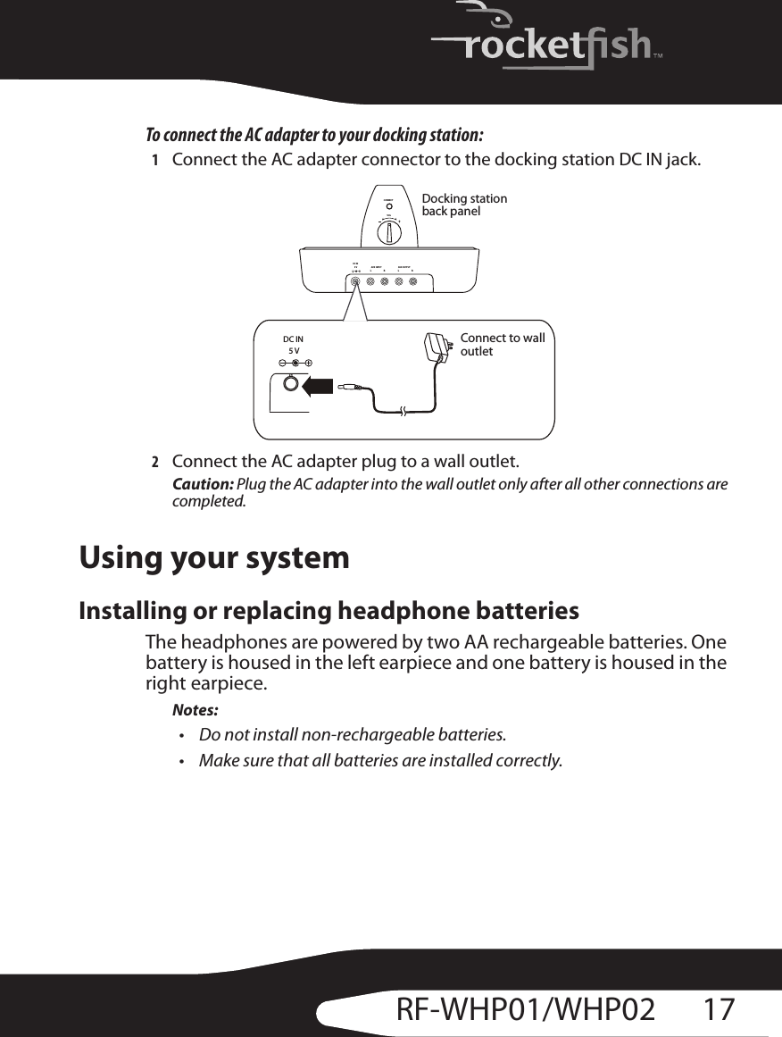 17RF-WHP01/WHP02To connect the AC adapter to your docking station:1Connect the AC adapter connector to the docking station DC IN jack.2Connect the AC adapter plug to a wall outlet.Caution: Plug the AC adapter into the wall outlet only after all other connections are completed.Using your systemInstalling or replacing headphone batteriesThe headphones are powered by two AA rechargeable batteries. One battery is housed in the left earpiece and one battery is housed in the right earpiece.Notes:• Do not install non-rechargeable batteries.• Make sure that all batteries are installed correctly.CONNECTRLAUX  INPUTRLAUX OUTPUTDC IN5VVOLDC IN5VDocking station back panelConnect to wall outlet