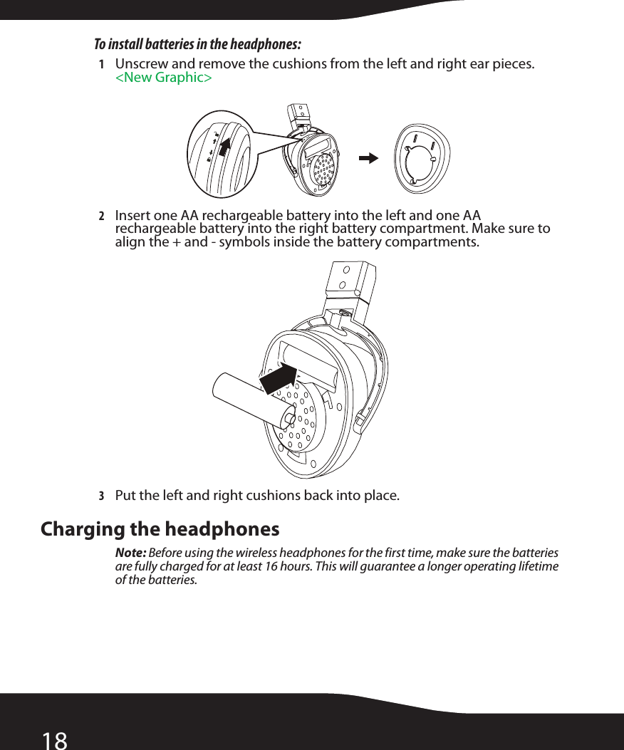 18To install batteries in the headphones:1Unscrew and remove the cushions from the left and right ear pieces. &lt;New Graphic&gt;2Insert one AA rechargeable battery into the left and one AA rechargeable battery into the right battery compartment. Make sure to align the + and - symbols inside the battery compartments.3Put the left and right cushions back into place.Charging the headphonesNote: Before using the wireless headphones for the first time, make sure the batteries are fully charged for at least 16 hours. This will guarantee a longer operating lifetime of the batteries.