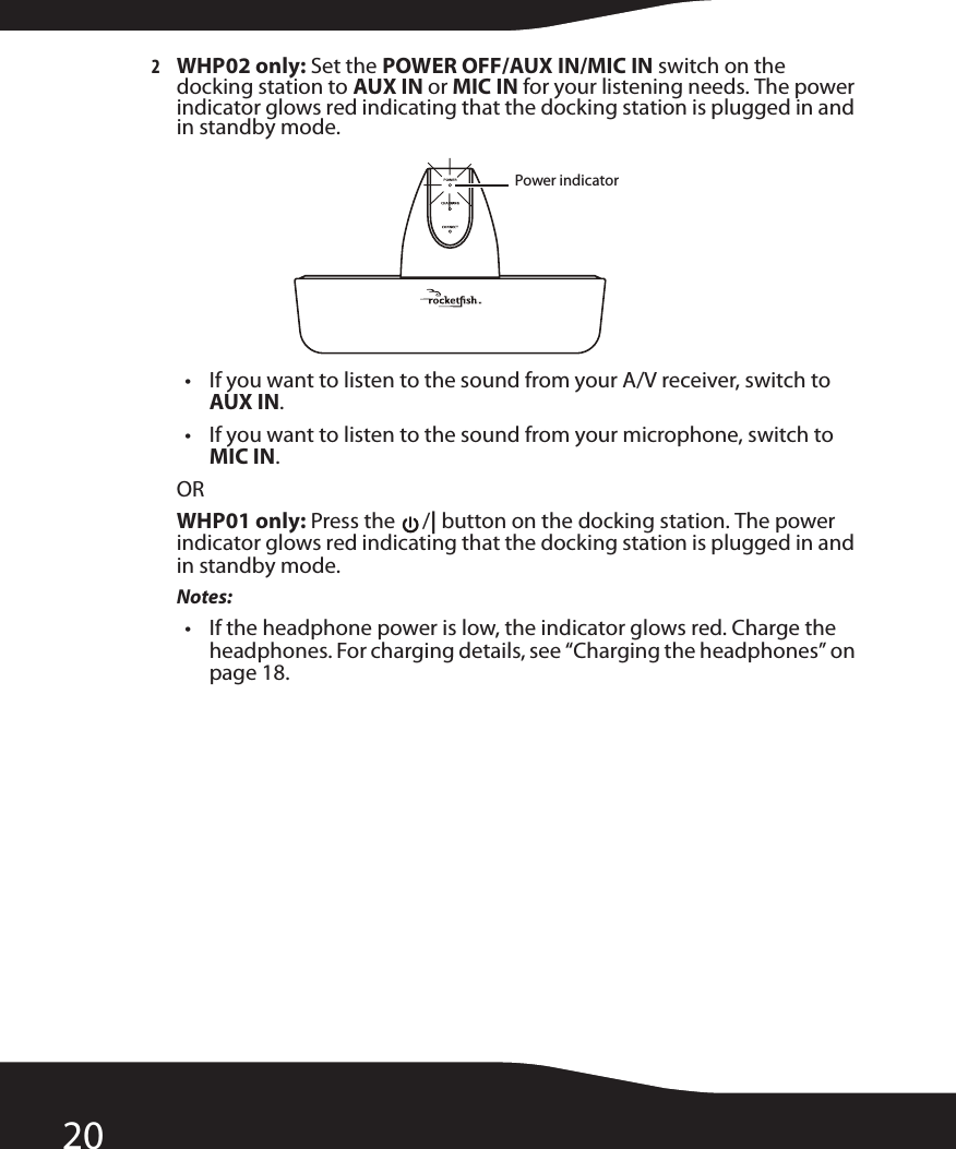 202WHP02 only: Set the POWER OFF/AUX IN/MIC IN switch on the docking station to AUX IN or MIC IN for your listening needs. The power indicator glows red indicating that the docking station is plugged in and in standby mode.• If you want to listen to the sound from your A/V receiver, switch to AUX IN.• If you want to listen to the sound from your microphone, switch to MIC IN.ORWHP01 only: Press the  /| button on the docking station. The power indicator glows red indicating that the docking station is plugged in and in standby mode.Notes:• If the headphone power is low, the indicator glows red. Charge the headphones. For charging details, see “Charging the headphones” on page 18.Power indicator