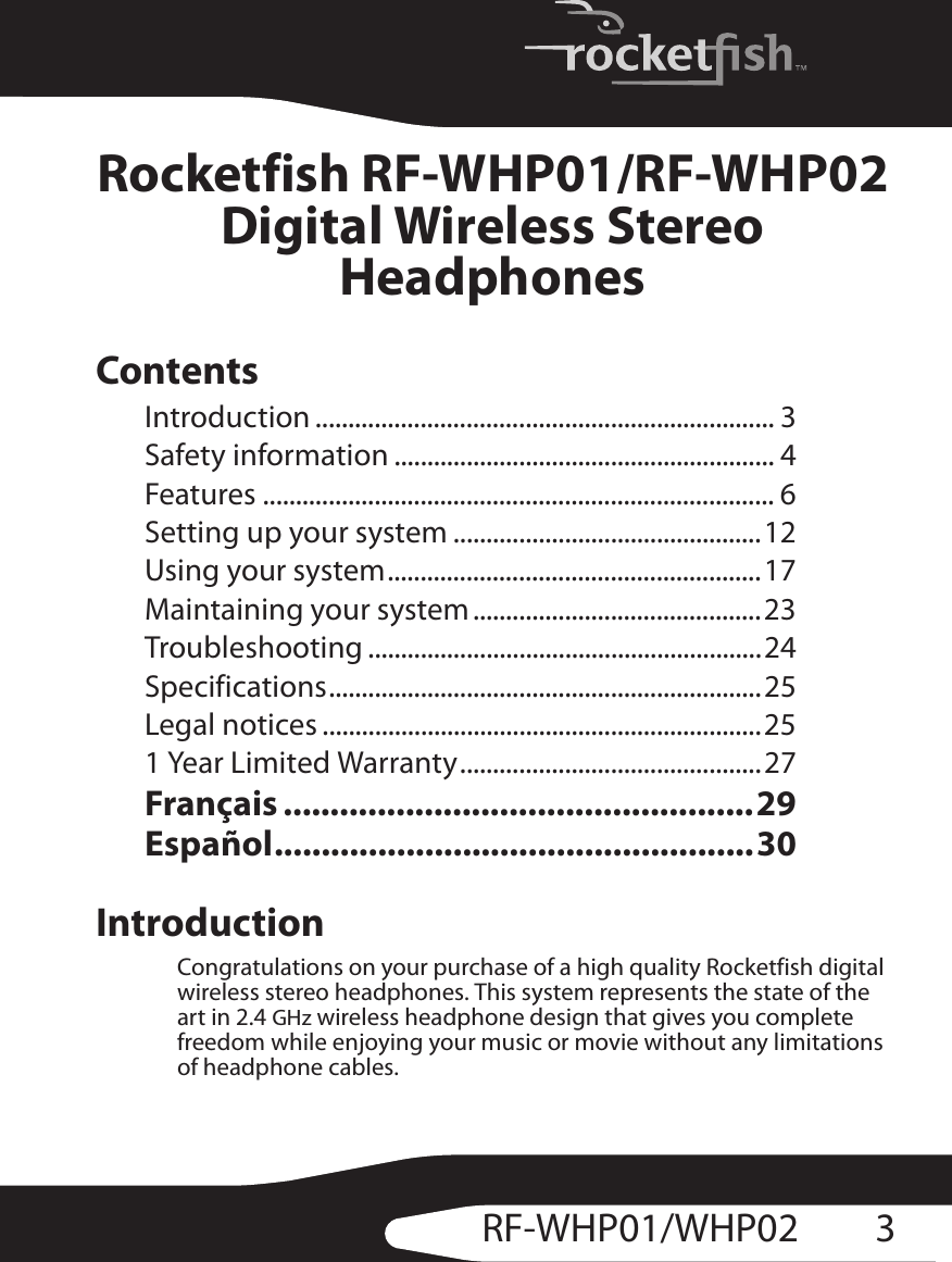 3RF-WHP01/WHP02Rocketfish RF-WHP01/RF-WHP02Digital Wireless Stereo HeadphonesContentsIntroduction ...................................................................... 3Safety information .......................................................... 4Features .............................................................................. 6Setting up your system ...............................................12Using your system.........................................................17Maintaining your system ............................................23Troubleshooting ............................................................24Specifications..................................................................25Legal notices ...................................................................251 Year Limited Warranty..............................................27Français ..................................................29Español...................................................30IntroductionCongratulations on your purchase of a high quality Rocketfish digital wireless stereo headphones. This system represents the state of the art in 2.4 GHz wireless headphone design that gives you complete freedom while enjoying your music or movie without any limitations of headphone cables.
