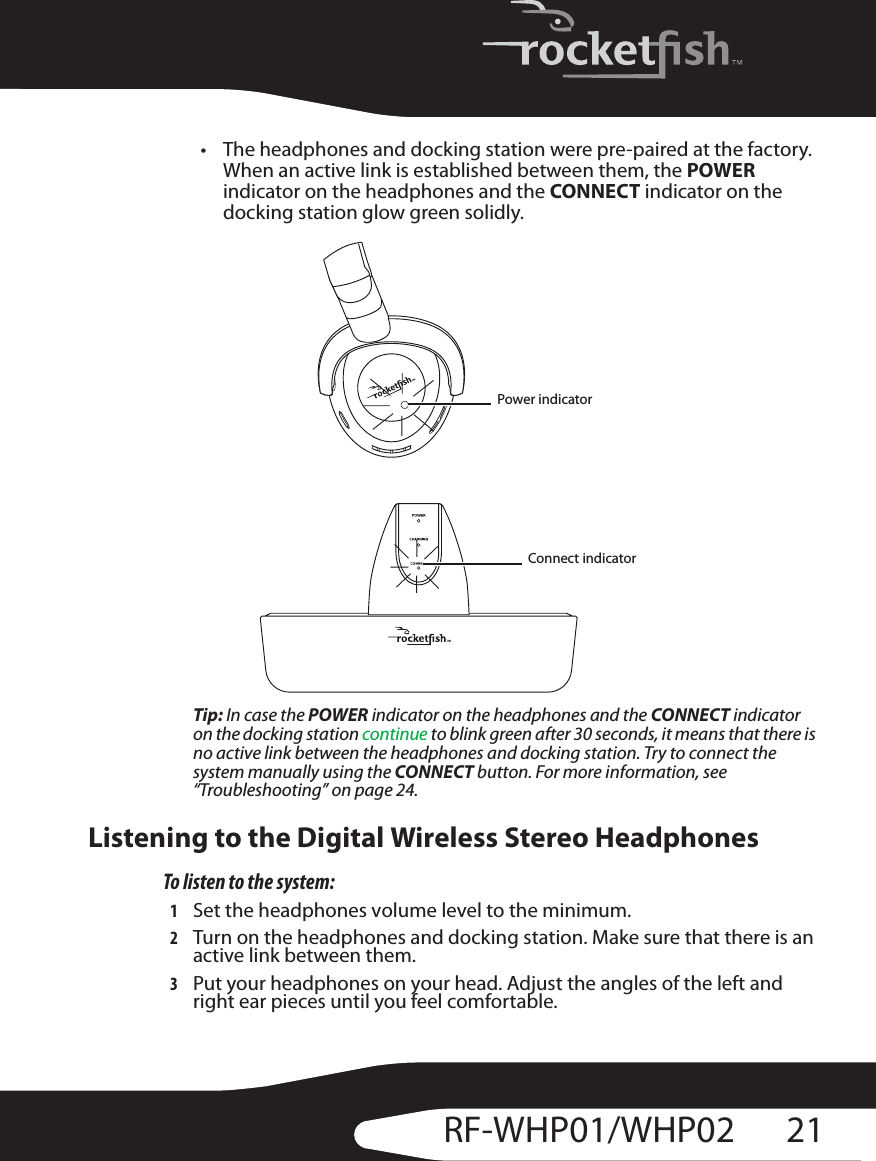 21RF-WHP01/WHP02• The headphones and docking station were pre-paired at the factory. When an active link is established between them, the POWER indicator on the headphones and the CONNECT indicator on the docking station glow green solidly.Tip: In case the POWER indicator on the headphones and the CONNECT indicator on the docking station continue to blink green after 30 seconds, it means that there is no active link between the headphones and docking station. Try to connect the system manually using the CONNECT button. For more information, see “Troubleshooting” on page 24.Listening to the Digital Wireless Stereo HeadphonesTo listen to the system:1Set the headphones volume level to the minimum.2Turn on the headphones and docking station. Make sure that there is an active link between them.3Put your headphones on your head. Adjust the angles of the left and right ear pieces until you feel comfortable.LPower indicatorConnect indicator