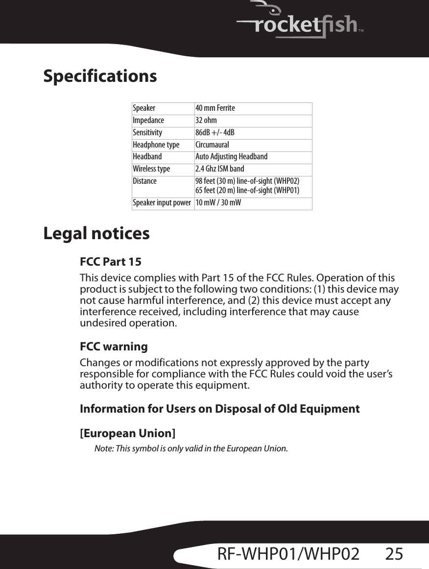 25RF-WHP01/WHP02SpecificationsLegal noticesFCC Part 15This device complies with Part 15 of the FCC Rules. Operation of this product is subject to the following two conditions: (1) this device may not cause harmful interference, and (2) this device must accept any interference received, including interference that may cause undesired operation.FCC warningChanges or modifications not expressly approved by the party responsible for compliance with the FCC Rules could void the user’s authority to operate this equipment.Information for Users on Disposal of Old Equipment[European Union]Note: This symbol is only valid in the European Union.Speaker 40 mm FerriteImpedance 32 ohmSensitivity 86dB +/- 4dBHeadphone type CircumauralHeadband Auto Adjusting HeadbandWireless type 2.4 Ghz ISM bandDistance 98 feet (30 m) line-of-sight (WHP02)65 feet (20 m) line-of-sight (WHP01)Speaker input power 10 mW / 30 mW