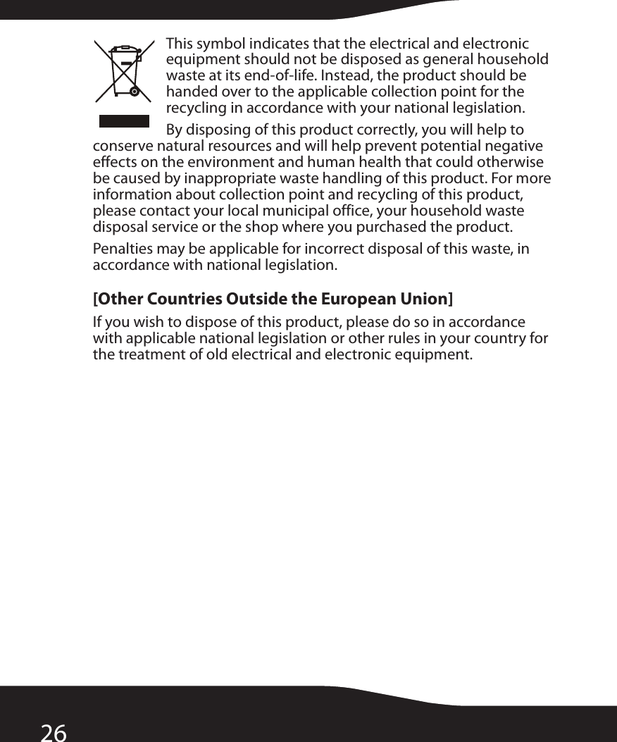 26This symbol indicates that the electrical and electronic equipment should not be disposed as general household waste at its end-of-life. Instead, the product should be handed over to the applicable collection point for the recycling in accordance with your national legislation.By disposing of this product correctly, you will help to conserve natural resources and will help prevent potential negative effects on the environment and human health that could otherwise be caused by inappropriate waste handling of this product. For more information about collection point and recycling of this product, please contact your local municipal office, your household waste disposal service or the shop where you purchased the product.Penalties may be applicable for incorrect disposal of this waste, in accordance with national legislation.[Other Countries Outside the European Union]If you wish to dispose of this product, please do so in accordance with applicable national legislation or other rules in your country for the treatment of old electrical and electronic equipment.