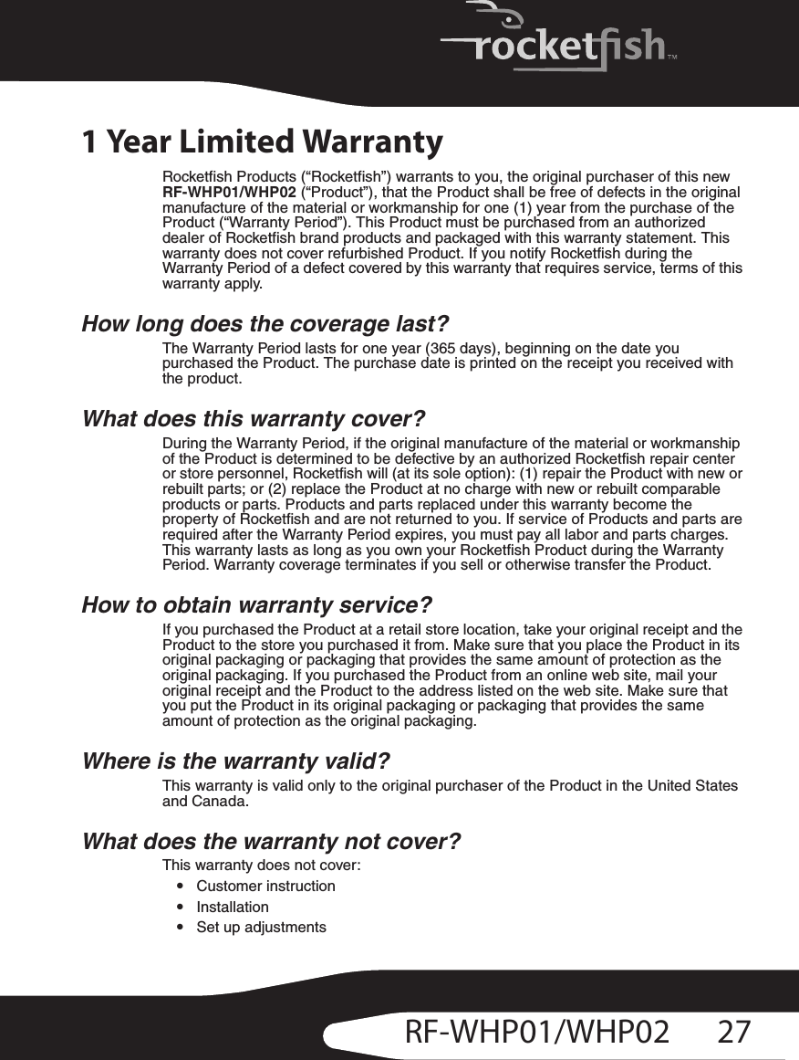 27RF-WHP01/WHP021 Year Limited WarrantyRocketfish Products (“Rocketfish”) warrants to you, the original purchaser of this new RF-WHP01/WHP02 (“Product”), that the Product shall be free of defects in the original manufacture of the material or workmanship for one (1) year from the purchase of the Product (“Warranty Period”). This Product must be purchased from an authorized dealer of Rocketfish brand products and packaged with this warranty statement. This warranty does not cover refurbished Product. If you notify Rocketfish during the Warranty Period of a defect covered by this warranty that requires service, terms of this warranty apply.How long does the coverage last?The Warranty Period lasts for one year (365 days), beginning on the date you purchased the Product. The purchase date is printed on the receipt you received with the product.What does this warranty cover?During the Warranty Period, if the original manufacture of the material or workmanship of the Product is determined to be defective by an authorized Rocketfish repair center or store personnel, Rocketfish will (at its sole option): (1) repair the Product with new or rebuilt parts; or (2) replace the Product at no charge with new or rebuilt comparable products or parts. Products and parts replaced under this warranty become the property of Rocketfish and are not returned to you. If service of Products and parts are required after the Warranty Period expires, you must pay all labor and parts charges. This warranty lasts as long as you own your Rocketfish Product during the Warranty Period. Warranty coverage terminates if you sell or otherwise transfer the Product.How to obtain warranty service?If you purchased the Product at a retail store location, take your original receipt and the Product to the store you purchased it from. Make sure that you place the Product in its original packaging or packaging that provides the same amount of protection as the original packaging. If you purchased the Product from an online web site, mail your original receipt and the Product to the address listed on the web site. Make sure that you put the Product in its original packaging or packaging that provides the same amount of protection as the original packaging.Where is the warranty valid?This warranty is valid only to the original purchaser of the Product in the United States and Canada.What does the warranty not cover?This warranty does not cover:•Customer instruction•Installation•Set up adjustments