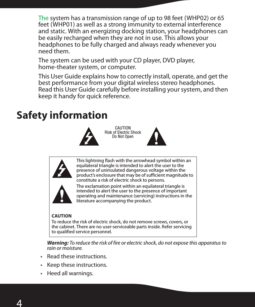 4The system has a transmission range of up to 98 feet (WHP02) or 65 feet (WHP01) as well as a strong immunity to external interference and static. With an energizing docking station, your headphones can be easily recharged when they are not in use. This allows your headphones to be fully charged and always ready whenever you need them.The system can be used with your CD player, DVD player, home-theater system, or computer.This User Guide explains how to correctly install, operate, and get the best performance from your digital wireless stereo headphones. Read this User Guide carefully before installing your system, and then keep it handy for quick reference.Safety informationWarning: To reduce the risk of fire or electric shock, do not expose this apparatus to rain or moisture.• Read these instructions.• Keep these instructions.• Heed all warnings.This lightning flash with the arrowhead symbol within an equilateral triangle is intended to alert the user to the presence of uninsulated dangerous voltage within the product’s enclosure that may be of sufficient magnitude to constitute a risk of electric shock to persons.The exclamation point within an equilateral triangle is intended to alert the user to the presence of important operating and maintenance (servicing) instructions in the literature accompanying the product.CAUTIONTo reduce the risk of electric shock, do not remove screws, covers, or the cabinet. There are no user-serviceable parts inside. Refer servicing to qualified service personnel.CAUTIONRisk of Electric ShockDo Not Open