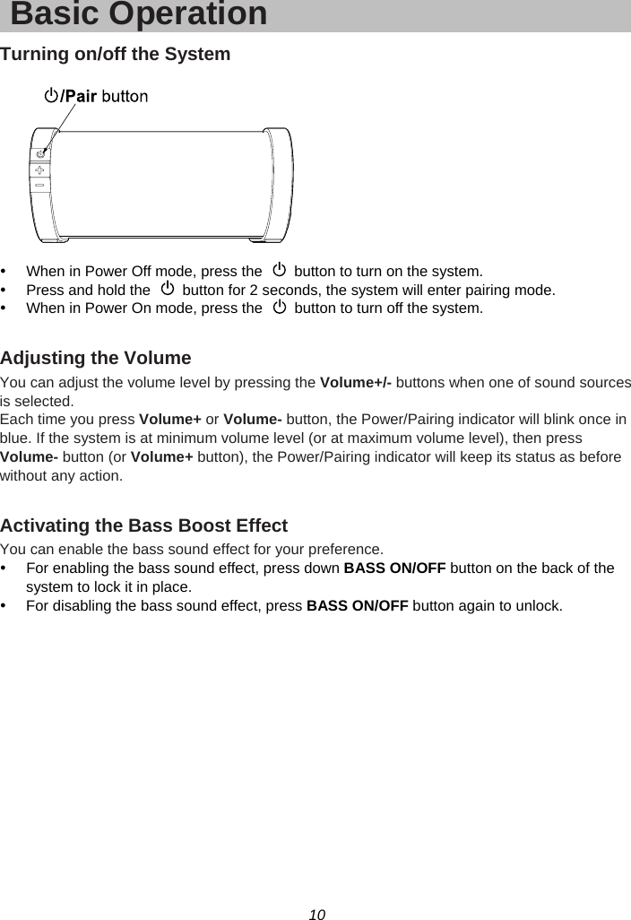 10  Basic Operation Turning on/off the System    y  When in Power Off mode, press the    button to turn on the system. y  Press and hold the    button for 2 seconds, the system will enter pairing mode. y  When in Power On mode, press the    button to turn off the system.  Adjusting the Volume You can adjust the volume level by pressing the Volume+/- buttons when one of sound sources is selected.   Each time you press Volume+ or Volume- button, the Power/Pairing indicator will blink once in blue. If the system is at minimum volume level (or at maximum volume level), then press Volume- button (or Volume+ button), the Power/Pairing indicator will keep its status as before without any action.  Activating the Bass Boost Effect You can enable the bass sound effect for your preference.   y  For enabling the bass sound effect, press down BASS ON/OFF button on the back of the system to lock it in place. y  For disabling the bass sound effect, press BASS ON/OFF button again to unlock.  