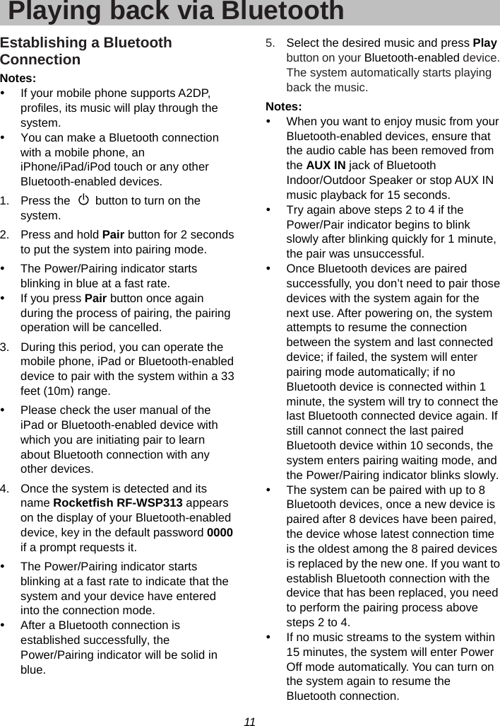 11  Playing back via BluetoothEstablishing a Bluetooth Connection Notes: y  If your mobile phone supports A2DP, profiles, its music will play through the system. y  You can make a Bluetooth connection with a mobile phone, an iPhone/iPad/iPod touch or any other Bluetooth-enabled devices. 1.  Press the    button to turn on the system. 2.  Press and hold Pair button for 2 seconds to put the system into pairing mode. y  The Power/Pairing indicator starts blinking in blue at a fast rate. y If you press Pair button once again during the process of pairing, the pairing operation will be cancelled. 3.  During this period, you can operate the mobile phone, iPad or Bluetooth-enabled device to pair with the system within a 33 feet (10m) range. y  Please check the user manual of the iPad or Bluetooth-enabled device with which you are initiating pair to learn about Bluetooth connection with any other devices. 4.  Once the system is detected and its name Rocketfish RF-WSP313 appears on the display of your Bluetooth-enabled device, key in the default password 0000 if a prompt requests it. y  The Power/Pairing indicator starts blinking at a fast rate to indicate that the system and your device have entered into the connection mode. y  After a Bluetooth connection is established successfully, the Power/Pairing indicator will be solid in blue. 5.  Select the desired music and press Play button on your Bluetooth-enabled device. The system automatically starts playing back the music. Notes: y  When you want to enjoy music from your Bluetooth-enabled devices, ensure that the audio cable has been removed from the AUX IN jack of Bluetooth Indoor/Outdoor Speaker or stop AUX IN music playback for 15 seconds.   y  Try again above steps 2 to 4 if the Power/Pair indicator begins to blink slowly after blinking quickly for 1 minute, the pair was unsuccessful. y  Once Bluetooth devices are paired successfully, you don’t need to pair those devices with the system again for the next use. After powering on, the system attempts to resume the connection between the system and last connected device; if failed, the system will enter pairing mode automatically; if no Bluetooth device is connected within 1 minute, the system will try to connect the last Bluetooth connected device again. If still cannot connect the last paired Bluetooth device within 10 seconds, the system enters pairing waiting mode, and the Power/Pairing indicator blinks slowly. y  The system can be paired with up to 8 Bluetooth devices, once a new device is paired after 8 devices have been paired, the device whose latest connection time is the oldest among the 8 paired devices is replaced by the new one. If you want to establish Bluetooth connection with the device that has been replaced, you need to perform the pairing process above steps 2 to 4. y  If no music streams to the system within 15 minutes, the system will enter Power Off mode automatically. You can turn on the system again to resume the Bluetooth connection. 