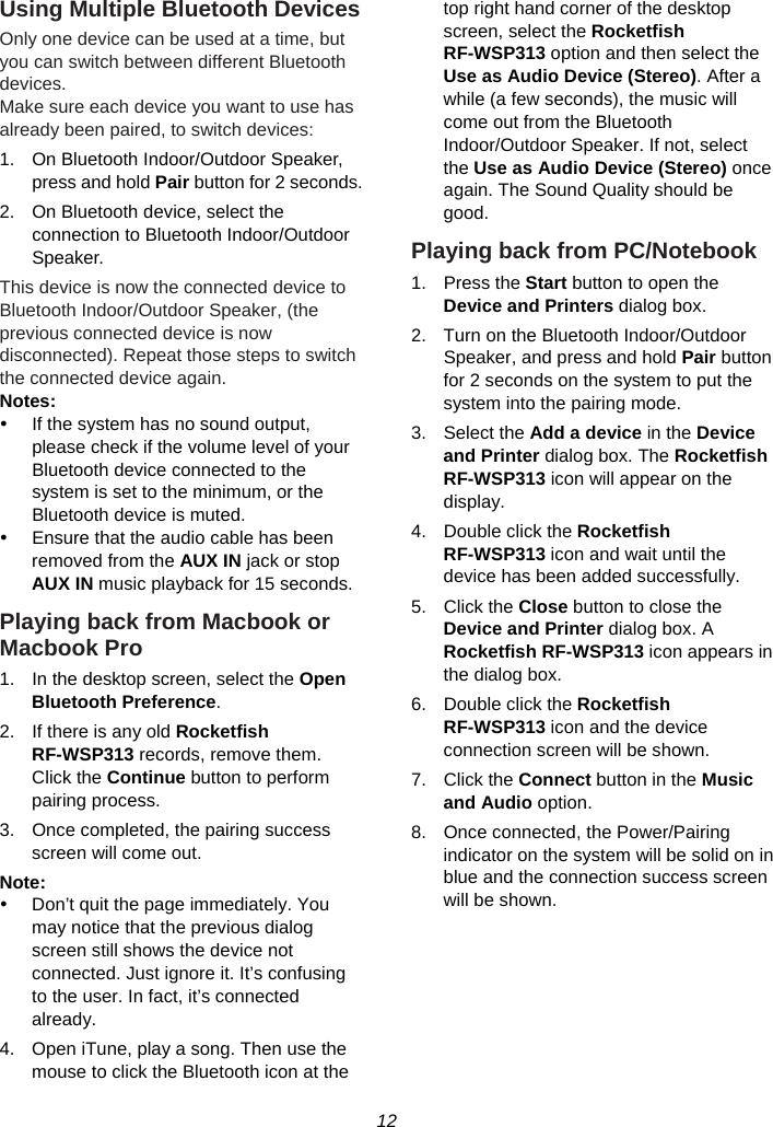 12  Using Multiple Bluetooth Devices Only one device can be used at a time, but you can switch between different Bluetooth devices. Make sure each device you want to use has already been paired, to switch devices: 1.  On Bluetooth Indoor/Outdoor Speaker, press and hold Pair button for 2 seconds. 2.  On Bluetooth device, select the connection to Bluetooth Indoor/Outdoor Speaker. This device is now the connected device to Bluetooth Indoor/Outdoor Speaker, (the previous connected device is now disconnected). Repeat those steps to switch the connected device again. Notes:  y  If the system has no sound output, please check if the volume level of your Bluetooth device connected to the system is set to the minimum, or the Bluetooth device is muted. y  Ensure that the audio cable has been removed from the AUX IN jack or stop AUX IN music playback for 15 seconds. Playing back from Macbook or Macbook Pro 1.  In the desktop screen, select the Open Bluetooth Preference. 2.  If there is any old Rocketfish RF-WSP313 records, remove them. Click the Continue button to perform pairing process. 3.  Once completed, the pairing success screen will come out. Note:  y  Don’t quit the page immediately. You may notice that the previous dialog screen still shows the device not connected. Just ignore it. It’s confusing to the user. In fact, it’s connected already. 4.  Open iTune, play a song. Then use the mouse to click the Bluetooth icon at the top right hand corner of the desktop screen, select the Rocketfish RF-WSP313 option and then select the Use as Audio Device (Stereo). After a while (a few seconds), the music will come out from the Bluetooth Indoor/Outdoor Speaker. If not, select the Use as Audio Device (Stereo) once again. The Sound Quality should be good. Playing back from PC/Notebook 1. Press the Start button to open the Device and Printers dialog box. 2.  Turn on the Bluetooth Indoor/Outdoor Speaker, and press and hold Pair button for 2 seconds on the system to put the system into the pairing mode. 3. Select the Add a device in the Device and Printer dialog box. The Rocketfish RF-WSP313 icon will appear on the display. 4.  Double click the Rocketfish RF-WSP313 icon and wait until the device has been added successfully. 5. Click the Close button to close the Device and Printer dialog box. A Rocketfish RF-WSP313 icon appears in the dialog box. 6.  Double click the Rocketfish RF-WSP313 icon and the device connection screen will be shown. 7. Click the Connect button in the Music and Audio option. 8.  Once connected, the Power/Pairing indicator on the system will be solid on in blue and the connection success screen will be shown.     