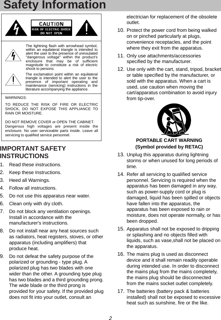 2  Safety Information IMPORTANT SAFETY INSTRUCTIONS 1.  Read these instructions. 2.  Keep these Instructions. 3.  Heed all Warnings. 4.  Follow all instructions. 5.  Do not use this apparatus near water. 6.  Clean only with dry cloth. 7.  Do not block any ventilation openings. Install in accordance with the manufacturer&apos;s instructions. 8.  Do not install near any heat sources such as radiators, heat registers, stoves, or other apparatus (including amplifiers) that produce heat. 9.  Do not defeat the safety purpose of the polarized or grounding - type plug. A polarized plug has two blades with one wider than the other. A grounding type plug has two blades and a third grounding prong. The wide blade or the third prong is provided for your safety. If the provided plug does not fit into your outlet, consult an electrician for replacement of the obsolete outlet. 10. Protect the power cord from being walked on or pinched particularly at plugs, convenience receptacles, and the point where they exit from the apparatus. 11. Only use attachments/accessories specified by the manufacturer. 12. Use only with the cart, stand, tripod, bracket or table specified by the manufacturer, or sold with the apparatus. When a cart is used, use caution when moving the cart/apparatus combination to avoid injury from tip-over.  PORTABLE CART WARNING (Symbol provided by RETAC) 13. Unplug this apparatus during lightning storms or when unused for long periods of time. 14. Refer all servicing to qualified service personnel. Servicing is required when the apparatus has been damaged in any way, such as power-supply cord or plug is damaged, liquid has been spilled or objects have fallen into the apparatus, the apparatus has been exposed to rain or moisture, does not operate normally, or has been dropped. 15. Apparatus shall not be exposed to dripping or splashing and no objects filled with liquids, such as vase,shall not be placed on the apparatus. 16. The mains plug is used as disconnect device and it shall remain readily operable during intended use. In order to disconnect the mains plug from the mains completely, the mains plug should be disconnected from the mains socket outlet completely. 17. The batteries (battery pack &amp; batteries installed) shall not be exposed to excessive heat such as sunshine, fire or the like. The exclamation point within an equilateraltriangle is intended to alert the user to thepresence of important operating andmaintenance (servicing) instructions in theliterature accompanying the appliance.WARNINGS:The lightning flash with arrowhead symbol,within an equilateral triangle is intended toalert the user to the presence of uninsulated&quot;dangerous voltage&quot; within the product&apos;senclosure that may be of sufficientmagnitude to constitute a risk of electricshock to persons.TO REDUCE THE RISK OF FIRE OR ELECTRICSHOCK, DO NOT EXPOSE THIS APPLIANCE TORAIN OR MOISTURE.DO NOT REMOVE COVER or OPEN THE CABINET.Dangerous high voltages are present inside theenclosure. No user serviceable parts inside. Leave allservicing to qualified service personnel.