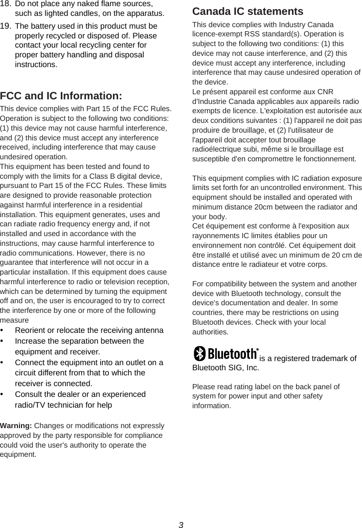 3  18. Do not place any naked flame sources, such as lighted candles, on the apparatus. 19. The battery used in this product must be properly recycled or disposed of. Please contact your local recycling center for proper battery handling and disposal instructions.  FCC and IC Information: This device complies with Part 15 of the FCC Rules. Operation is subject to the following two conditions: (1) this device may not cause harmful interference, and (2) this device must accept any interference received, including interference that may cause undesired operation. This equipment has been tested and found to comply with the limits for a Class B digital device, pursuant to Part 15 of the FCC Rules. These limits are designed to provide reasonable protection against harmful interference in a residential installation. This equipment generates, uses and can radiate radio frequency energy and, if not installed and used in accordance with the instructions, may cause harmful interference to radio communications. However, there is no guarantee that interference will not occur in a particular installation. If this equipment does cause harmful interference to radio or television reception, which can be determined by turning the equipment off and on, the user is encouraged to try to correct the interference by one or more of the following measure y  Reorient or relocate the receiving antenna y  Increase the separation between the equipment and receiver. y  Connect the equipment into an outlet on a circuit different from that to which the receiver is connected.   y  Consult the dealer or an experienced radio/TV technician for help  Warning: Changes or modifications not expressly approved by the party responsible for compliance could void the user&apos;s authority to operate the equipment.  Canada IC statements This device complies with Industry Canada licence-exempt RSS standard(s). Operation is subject to the following two conditions: (1) this device may not cause interference, and (2) this device must accept any interference, including interference that may cause undesired operation of the device. Le présent appareil est conforme aux CNR d&apos;Industrie Canada applicables aux appareils radio exempts de licence. L&apos;exploitation est autorisée aux deux conditions suivantes : (1) l&apos;appareil ne doit pas produire de brouillage, et (2) l&apos;utilisateur de l&apos;appareil doit accepter tout brouillage radioélectrique subi, même si le brouillage est susceptible d&apos;en compromettre le fonctionnement.  This equipment complies with IC radiation exposure limits set forth for an uncontrolled environment. This equipment should be installed and operated with minimum distance 20cm between the radiator and your body. Cet équipement est conforme à l&apos;exposition aux rayonnements IC limites établies pour un environnement non contrôlé. Cet équipement doit être installé et utilisé avec un minimum de 20 cm de distance entre le radiateur et votre corps.  For compatibility between the system and another device with Bluetooth technology, consult the device&apos;s documentation and dealer. In some countries, there may be restrictions on using Bluetooth devices. Check with your local authorities.  is a registered trademark of Bluetooth SIG, Inc.  Please read rating label on the back panel of system for power input and other safety information. 