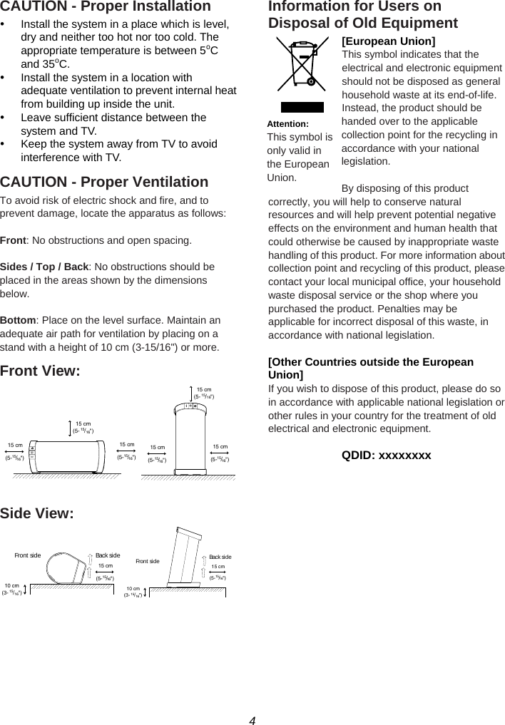 4  CAUTION - Proper Installation y  Install the system in a place which is level, dry and neither too hot nor too cold. The appropriate temperature is between 5oC and 35oC. y  Install the system in a location with adequate ventilation to prevent internal heat from building up inside the unit. y  Leave sufficient distance between the system and TV. y  Keep the system away from TV to avoid interference with TV. CAUTION - Proper Ventilation To avoid risk of electric shock and fire, and to prevent damage, locate the apparatus as follows:  Front: No obstructions and open spacing.  Sides / Top / Back: No obstructions should be placed in the areas shown by the dimensions below.  Bottom: Place on the level surface. Maintain an adequate air path for ventilation by placing on a stand with a height of 10 cm (3-15/16&quot;) or more. Front View:   Side View:   Information for Users on Disposal of Old Equipment [European Union] This symbol indicates that the electrical and electronic equipment should not be disposed as general household waste at its end-of-life. Instead, the product should be handed over to the applicable collection point for the recycling in accordance with your national legislation.  By disposing of this product correctly, you will help to conserve natural resources and will help prevent potential negative effects on the environment and human health that could otherwise be caused by inappropriate waste handling of this product. For more information about collection point and recycling of this product, please contact your local municipal office, your household waste disposal service or the shop where you purchased the product. Penalties may be applicable for incorrect disposal of this waste, in accordance with national legislation.  [Other Countries outside the European Union] If you wish to dispose of this product, please do so in accordance with applicable national legislation or other rules in your country for the treatment of old electrical and electronic equipment.  QDID: xxxxxxxx   Attention: This symbol is only valid in the European Union. 15 cm(5- 15/16&quot;)15 cm(5-15/16&quot;)15 cm(5-15/16&quot;)15 cm(5-15/16&quot;)15 cm(5-15/16&quot;)15 cm(5-15/16&quot;)10 cm(3-15/16&quot;)15 cm(5-15/16&quot;)Front  side Back sid e10 cm(3-15/16&quot;)15 cm(5-15/16&quot;)Fro nt  si de Back side