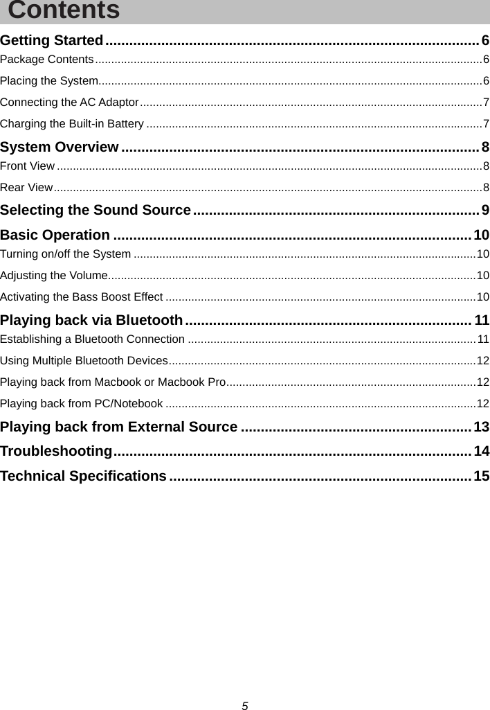 5  Contents Getting Started .............................................................................................. 6 Package Contents ......................................................................................................................... 6 Placing the System........................................................................................................................ 6 Connecting the AC Adaptor ........................................................................................................... 7 Charging the Built-in Battery ......................................................................................................... 7 System Overview .......................................................................................... 8 Front View ..................................................................................................................................... 8 Rear View ...................................................................................................................................... 8 Selecting the Sound Source ........................................................................ 9 Basic Operation .......................................................................................... 10 Turning on/off the System ........................................................................................................... 10 Adjusting the Volume................................................................................................................... 10 Activating the Bass Boost Effect ................................................................................................. 10 Playing back via Bluetooth ........................................................................ 11 Establishing a Bluetooth Connection .......................................................................................... 11 Using Multiple Bluetooth Devices ................................................................................................ 12 Playing back from Macbook or Macbook Pro .............................................................................. 12 Playing back from PC/Notebook ................................................................................................. 12 Playing back from External Source .......................................................... 13 Troubleshooting ..........................................................................................  14 Technical Specifications ............................................................................ 15  