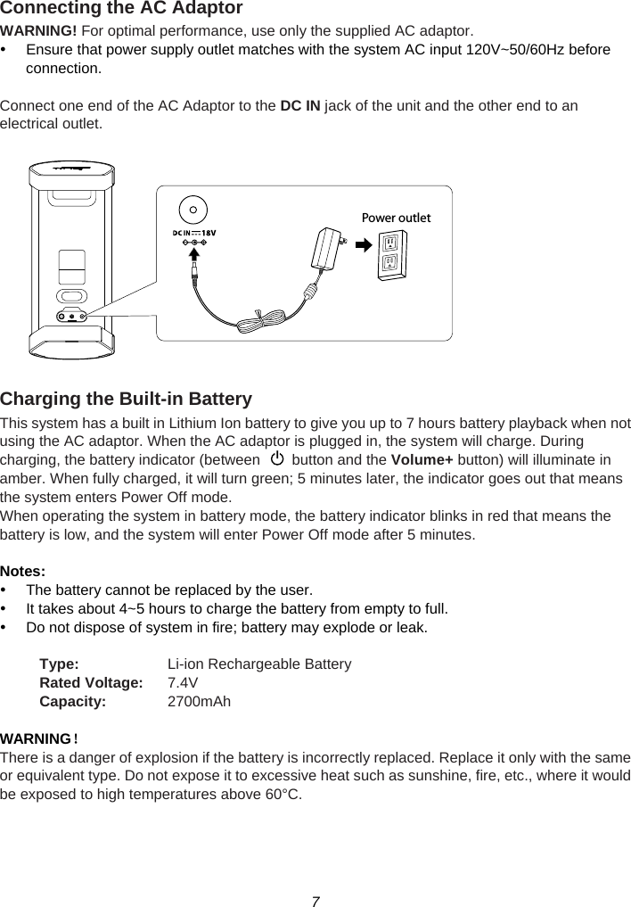 7  Connecting the AC Adaptor WARNING! For optimal performance, use only the supplied AC adaptor. y  Ensure that power supply outlet matches with the system AC input 120V~50/60Hz before connection.  Connect one end of the AC Adaptor to the DC IN jack of the unit and the other end to an electrical outlet.      Charging the Built-in Battery This system has a built in Lithium Ion battery to give you up to 7 hours battery playback when not using the AC adaptor. When the AC adaptor is plugged in, the system will charge. During charging, the battery indicator (between    button and the Volume+ button) will illuminate in amber. When fully charged, it will turn green; 5 minutes later, the indicator goes out that means the system enters Power Off mode. When operating the system in battery mode, the battery indicator blinks in red that means the battery is low, and the system will enter Power Off mode after 5 minutes.  Notes: y  The battery cannot be replaced by the user. y  It takes about 4~5 hours to charge the battery from empty to full. y  Do not dispose of system in fire; battery may explode or leak.  Type:  Li-ion Rechargeable Battery Rated Voltage:  7.4V Capacity:  2700mAh  WARNING！ There is a danger of explosion if the battery is incorrectly replaced. Replace it only with the same or equivalent type. Do not expose it to excessive heat such as sunshine, fire, etc., where it would be exposed to high temperatures above 60°C. Power outlet