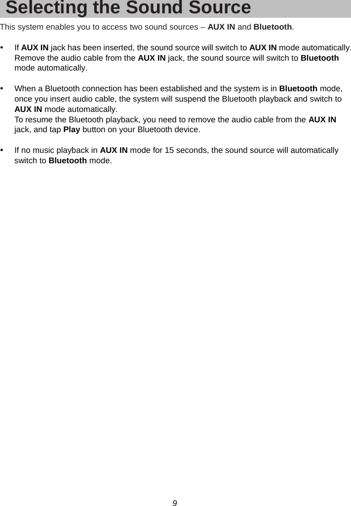 9  Selecting the Sound Source This system enables you to access two sound sources – AUX IN and Bluetooth.  y If AUX IN jack has been inserted, the sound source will switch to AUX IN mode automatically. Remove the audio cable from the AUX IN jack, the sound source will switch to Bluetooth mode automatically.  y  When a Bluetooth connection has been established and the system is in Bluetooth mode, once you insert audio cable, the system will suspend the Bluetooth playback and switch to AUX IN mode automatically. To resume the Bluetooth playback, you need to remove the audio cable from the AUX IN jack, and tap Play button on your Bluetooth device.  y  If no music playback in AUX IN mode for 15 seconds, the sound source will automatically switch to Bluetooth mode.  