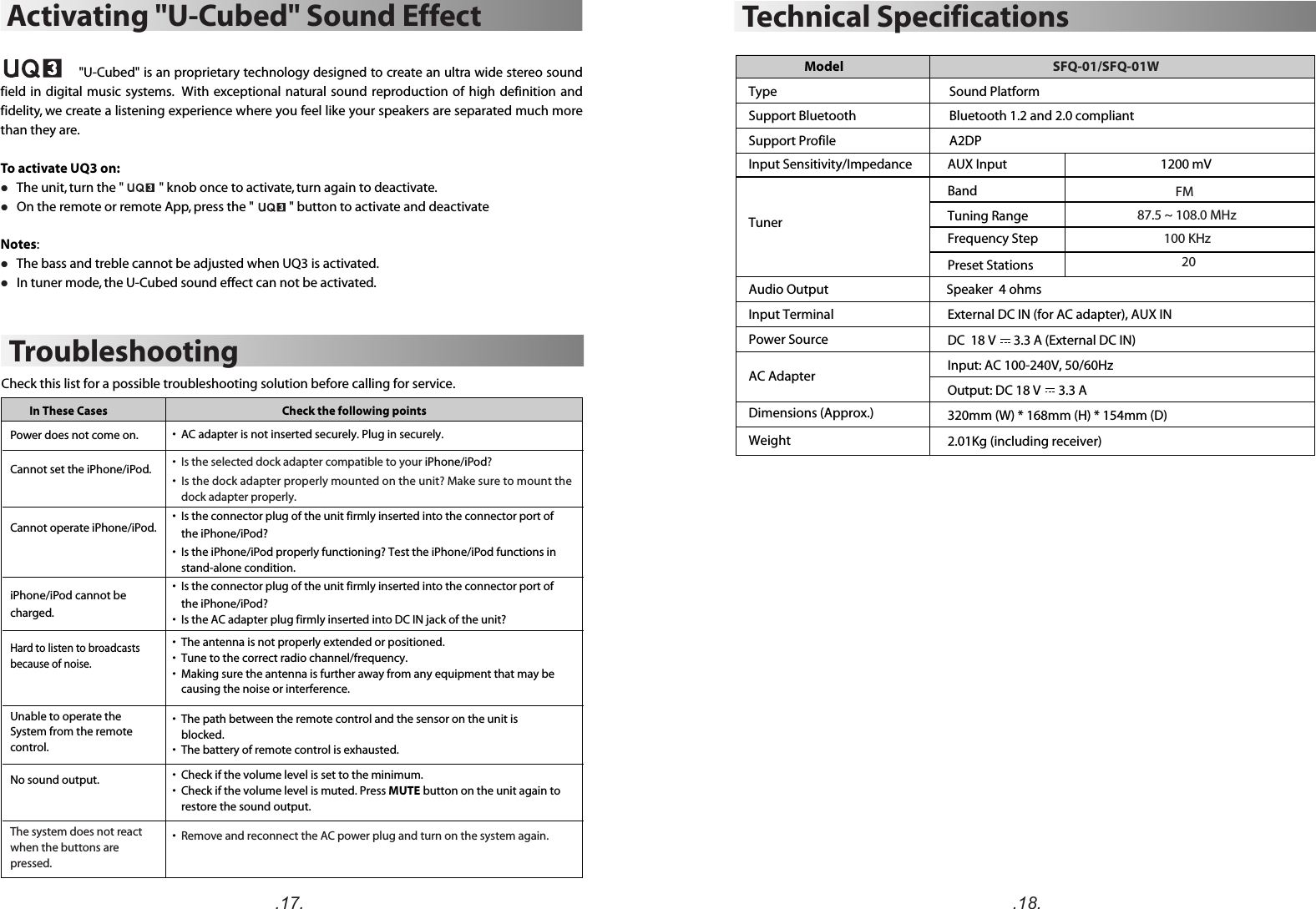 .17. .18.External DC IN (for AC adapter), AUX INDC  18 V      3.3 A (External DC IN)Input: AC 100-240V, 50/60HzOutput: DC 18 V      3.3 A  320mm (W) * 168mm (H) * 154mm (D)2.01Kg (including receiver) ModelTypeSupport BluetoothSupport ProfileBluetooth 1.2 and 2.0 compliantSound PlatformA2DPInput Sensitivity/Impedance AUX Input                                                    1200 mVTunerBandTuning RangeFrequency StepPreset StationsAudio Output                                        Speaker  4 ohmsInput TerminalPower SourceAC AdapterDimensions (Approx.)WeightTechnical SpecificationsSFQ-01/SFQ-01W             FM                                                87.5 ~ 108.0 MHz                                100 KHz                                                    20                                                TroubleshootingIn These Cases Check the following pointsCheck this list for a possible troubleshooting solution before calling for service.•  Is the AC adapter plug firmly inserted into DC IN jack of the unit? •  Is the selected dock adapter compatible to your iPhone/iPod?•  Is the dock adapter properly mounted on the unit? Make sure to mount the dock adapter properly.•  AC adapter is not inserted securely. Plug in securely.•  Is the connector plug of the unit firmly inserted into the connector port of the iPhone/iPod?•  Is the iPhone/iPod properly functioning? Test the iPhone/iPod functions in stand-alone condition.•  Is the connector plug of the unit firmly inserted into the connector port of the iPhone/iPod?  •  The path between the remote control and the sensor on the unit is blocked.•  The battery of remote control is exhausted.•  Remove and reconnect the AC power plug and turn on the system again.Hard to listen to broadcasts because of noise.No sound output.•  The antenna is not properly extended or positioned.•  Tune to the correct radio channel/frequency.•  Making sure the antenna is further away from any equipment that may be causing the noise or interference.Cannot set the iPhone/iPod. Power does not come on. Cannot operate iPhone/iPod. iPhone/iPod cannot be charged.The system does not react when the buttons are pressed. Unable to operate theSystem from the remote control.•  Check if the volume level is set to the minimum.•  Check if the volume level is muted. Press MUTE button on the unit again to restore the sound output. Activating &quot;U-Cubed&quot; Sound Effect                    &quot;U-Cubed&quot; is an proprietary technology designed to create an ultra wide stereo sound field in  digital  music systems.  With  exceptional natural sound  reproduction  of  high definition and fidelity, we create a listening experience where you feel like your speakers are separated much more than they are.To activate UQ3 on:l   The unit, turn the &quot;            &quot; knob once to activate, turn again to deactivate.l   On the remote or remote App, press the &quot;            &quot; button to activate and deactivateNotes:l   The bass and treble cannot be adjusted when UQ3 is activated.l   In tuner mode, the U-Cubed sound effect can not be activated.