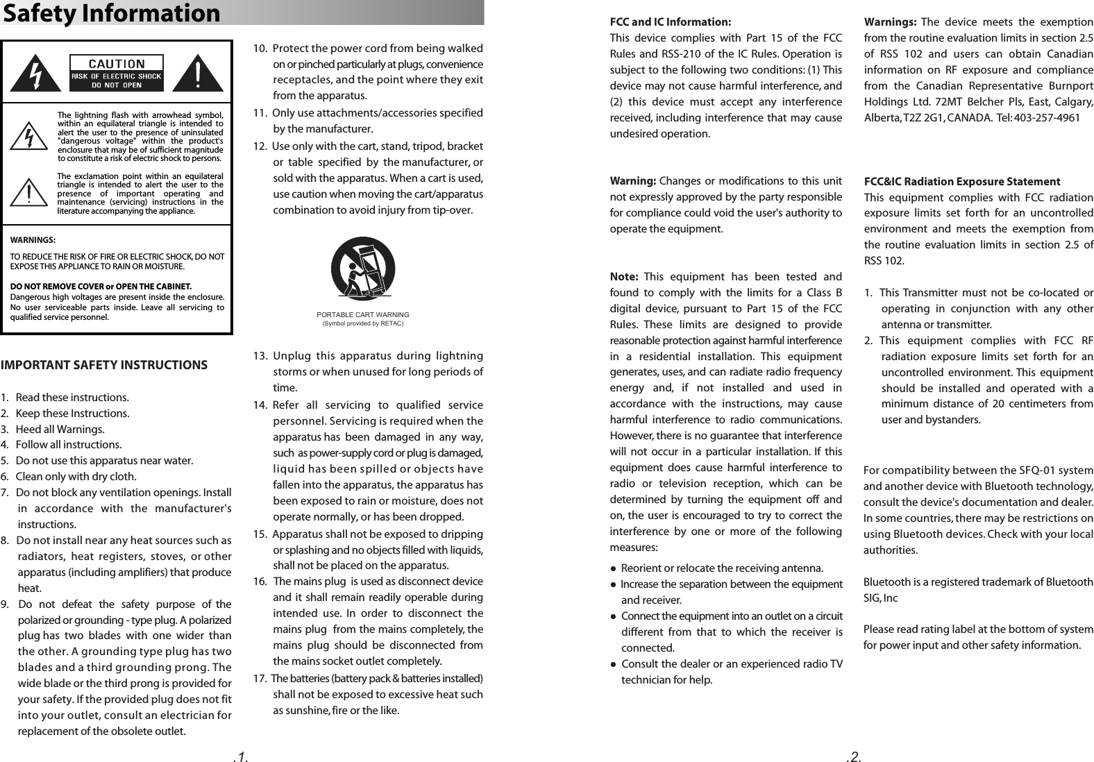 The  exclamation  point  within  an  equilateral triangle  is  intended  to  alert  the  user  to  the presence  of  important  operating  and maintenance  (servicing)  instructions  in  the literature accompanying the appliance.Safety InformationWARNINGS:The  lightning  flash  with  arrowhead  symbol, within  an  equilateral  triangle  is  intended  to alert  the  user  to  the  presence  of  uninsulated &quot;dangerous  voltage&quot;  within  the  product&apos;s enclosure that may be of sufficient magnitude to constitute a risk of electric shock to persons.TO REDUCE THE RISK OF FIRE OR ELECTRIC SHOCK, DO NOT EXPOSE THIS APPLIANCE TO RAIN OR MOISTURE.DO NOT REMOVE COVER or OPEN THE CABINET.Dangerous high voltages are present inside the enclosure. No  user  serviceable  parts  inside.  Leave  all  servicing  to qualified service personnel. 10.  Protect the power cord from being walked on or pinched particularly at plugs, convenience receptacles, and the point where they exit from the apparatus. 11.  Only use attachments/accessories specified by the manufacturer.12.  Use only with the cart, stand, tripod, bracket or  table  specified  by  the manufacturer, or sold with the apparatus. When a cart is used, use caution when moving the cart/apparatus combination to avoid injury from tip-over.13.  Unplug  this  apparatus  during  lightning storms or when unused for long periods of time.14.  Refer   all   servicing   to   qualified   service personnel. Servicing is required when the apparatus has  been  damaged  in  any  way,  such  as power-supply cord or plug is damaged, liquid has been spilled or objects have fallen into the apparatus, the apparatus has been exposed to rain or moisture, does not operate normally, or has been dropped.15.  Apparatus shall not be exposed to dripping or splashing and no objects filled with liquids, shall not be placed on the apparatus.16.   The mains plug  is used as disconnect device and it  shall remain readily operable  during intended  use.  In  order  to  disconnect  the mains plug  from the mains completely, the mains  plug  should  be  disconnected  from the mains socket outlet completely.17.  The batteries (battery pack &amp; batteries installed) shall not be exposed to excessive heat such as sunshine, fire or the like. IMPORTANT SAFETY INSTRUCTIONS1.   Read these instructions.2.   Keep these Instructions.3.   Heed all Warnings.4.   Follow all instructions.5.   Do not use this apparatus near water.6.   Clean only with dry cloth.7.   Do not block any ventilation openings. Install in   accordance   with   the   manufacturer&apos;s instructions.8.   Do not install near any heat sources such as radiators,  heat  registers,  stoves,  or other apparatus (including amplifiers) that produce heat.9.    Do   not   defeat   the   safety   purpose   of  the polarized or grounding - type plug. A polarized plug has  two  blades  with  one  wider  than  the other. A grounding type plug has two blades and a third grounding prong. The wide blade or the third prong is provided for your safety. If the provided plug does not fit into your outlet, consult an electrician for replacement of the obsolete outlet. PORTABLE CART WARNING(Symbol provided by RETAC)For compatibility between the SFQ-01 system and another device with Bluetooth technology, consult the device&apos;s documentation and dealer. In some countries, there may be restrictions on using Bluetooth devices. Check with your local authorities.Bluetooth is a registered trademark of Bluetooth SIG, IncPlease read rating label at the bottom of system for power input and other safety information.FCC and IC Information:This  device  complies  with  Part  15  of  the  FCC Rules and  RSS-210  of  the  IC  Rules.  Operation  is subject to the following two conditions: (1) This device may not cause harmful interference, and (2)  this  device  must  accept  any  interference received,  including interference that  may cause undesired operation.Warning:  Changes or  modifications  to  this  unit not expressly approved by the party responsible for compliance could void the user&apos;s authority to operate the equipment. Note:  This  equipment  has  been  tested  and found  to  comply  with  the  limits  for  a  Class  B digital  device,  pursuant  to  Part  15  of  the  FCC Rules.  These  limits  are  designed  to  provide reasonable protection against harmful interference in  a  residential  installation.  This  equipment generates, uses, and can radiate radio frequency energy  and,  if  not  installed  and  used  in accordance  with  the  instructions,  may  cause harmful  interference  to  radio  communications. However, there is no guarantee that interference will  not  occur  in  a  particular  installation.  If  this equipment  does  cause  harmful  interference  to radio  or  television  reception,  which  can  be determined  by  turning  the  equipment  off  and on,  the user is  encouraged  to  try  to  correct the interference  by  one  or  more  of  the  following measures:l  Reorient or relocate the receiving antenna.l Increase the separation between the equipment and receiver.l  Connect the equipment into an outlet on a circuit different  from  that  to  which  the  receiver  is connected.l  Consult the dealer or an experienced radio TV technician for help.Warnings:  The  device  meets  the  exemption from the routine evaluation limits in section 2.5 of  RSS  102  and  users  can  obtain  Canadian information  on  RF  exposure  and  compliance from  the  Canadian  Representative  Burnport Holdings  Ltd.  72MT  Belcher  Pls,  East,  Calgary, Alberta, T2Z 2G1, CANADA.  Tel: 403-257-4961FCC&amp;IC Radiation Exposure Statement This  equipment  complies  with  FCC  radiation exposure  limits  set  forth  for  an  uncontrolled environment  and  meets  the  exemption  from the  routine  evaluation  limits  in  section  2.5  of RSS 102.1.    This  Transmitter  must  not  be  co-located  or operating  in  conjunction  with  any  other antenna or transmitter.2.  This  equipment  complies  with  FCC  RF radiation  exposure  limits  set  forth  for  an uncontrolled  environment.  This  equipment should  be  installed  and  operated  with  a minimum  distance  of  20  centimeters  from user and bystanders..1. .2.