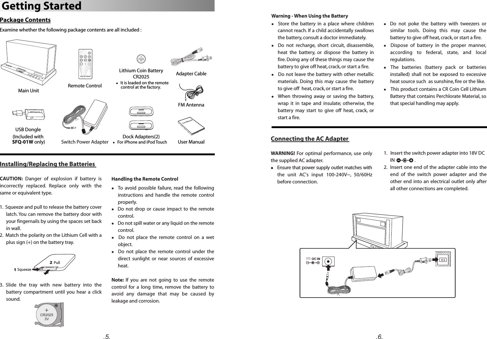 Package ContentsExamine whether the following package contents are all included :.5. .6.Warning - When Using the Batteryl    Store  the  battery  in  a  place  where  children cannot reach. If a child accidentally swallows the battery, consult a doctor immediately.l    Do  not  recharge,  short  circuit,  disassemble, heat  the  battery,  or  dispose  the  battery  in fire. Doing any of these things may cause the battery to give off heat, crack, or start a fire.l   Do not leave the battery with other metallic materials.  Doing  this  may  cause  the  battery to give off  heat, crack, or start a fire.l    When  throwing  away  or  saving  the  battery, wrap  it  in  tape  and  insulate;  otherwise,  the battery  may  start  to  give  off  heat,  crack,  or start a fire.l   Do  not  poke  the  battery  with  tweezers  or similar  tools.  Doing  this  may  cause  the battery to give off heat, crack, or start a fire.l    Dispose  of  battery  in  the  proper  manner, according  to  federal,  state,  and  local regulations.l The  batteries  (battery  pack  or  batteries installed)  shall  not  be  exposed  to  excessive heat source such  as sunshine, fire or the like.l   This product contains a CR Coin Cell Lithium Battery that contains Perchlorate Material, so that special handling may apply.1.   Insert the switch power adapter into 18V DC IN                  .2.  Insert one end of the adapter cable into the end  of  the  switch  power  adapter  and  the other end into an electrical outlet only  after all other connections are completed.Connecting the AC AdapterWARNING!  For optimal  performance,  use  only the supplied AC adapter.l    Ensure that power supply outlet matches with the  unit  AC&apos;s  input  100-240V~,  50/60Hz before connection.Main Unit Remote ControlFM AntennaAdapter Cable(Included with SFQ-01W only) Switch Power AdapterGetting StartedUSB Dongle +C 20253VRl   It is loaded on the remote      control at the factory.l   For iPhone and iPod Touch User ManualDock Adapters(2)Lithium Coin BatteryCR2025Installing/Replacing the BatteriesCAUTION:  Danger  of  explosion  if  battery  is incorrectly  replaced.  Replace  only  with  the same or equivalent type. 1.  Squeeze and pull to release the battery cover latch. You can remove the battery door with your fingernails by using the spaces set back in wall.2.  Match the polarity on the Lithium Cell with a plus sign (+) on the battery tray.3.  Slide  the  tray  with  new  battery  into  the battery  compartment  until  you  hear  a  click sound.12Squeeze  Pull +C 20253VRHandling the Remote Controll    To  avoid  possible  failure,  read  the  following instructions  and  handle  the  remote  control properly.l   Do  not  drop  or  cause  impact  to  the  remote control.l   Do not spill water or any liquid on the remote control.l    Do  not  place  the  remote  control  on  a  wet object.l    Do  not  place  the  remote  control  under  the direct  sunlight  or  near  sources  of  excessive heat.Note:  If  you  are  not  going  to  use  the  remote control  for  a  long  time,  remove  the  battery  to avoid  any  damage  that  may  be  caused  by leakage and corrosion.