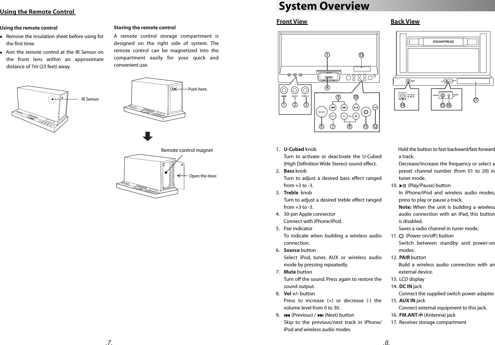       Hold the button to fast-backward/fast-forward a track. Decrease/increase the frequency or select a preset  channel  number  (from  01  to  20)  in tuner mode.10.          (Play/Pause) buttonIn  iPhone/iPod  and  wireless  audio  modes, press to play or pause a track. Note:  When  the  unit  is  building  a  wireless audio  connection  with  an  iPad,  this  button is disabled.Saves a radio channel in tuner mode.   11.        (Power on/off ) button Switch  between  standby  and  power-on modes.12.  PAIR buttonBuild  a  wireless  audio  connection  with  an external device.13.  LCD display14.  DC IN jackConnect the supplied switch power adapter.15.  AUX IN jackConnect external equipment to this jack.16.  FM.ANT      (Antenna) jack17.  Receiver storage compartment .7. .8.System OverviewFront View Back View1.    U-Cubed knob Turn  to  activate  or  deactivate  the  U-Cubed (High Definition Wide Stereo) sound effect.2.    Bass knobTurn  to  adjust  a  desired  bass  effect  ranged from +3 to -3.3.    Treble  knob       Turn to adjust a desired treble effect ranged from +3 to -3.4.    30-pin Apple connector       Connect with iPhone/iPod.5.    Pair indicatorTo  indicate  when  building  a  wireless  audio connection.6.    Source buttonSelect  iPod,  tuner,  AUX  or  wireless  audio mode by pressing repeatedly. 7.    Mute buttonTurn off the sound. Press again to restore the sound output.  8.    Vol +/- buttonPress  to  increase  (+)  or  decrease  (-)  the volume level from 0 to 30. 9.           (Previous) /        (Next) buttonSkip  to  the  previous/next  track  in  iPhone/ iPod and wireless audio modes.  1714 15 16Using the Remote ControlUsing the remote controll    Remove the insulation sheet before using for the first time. l      Aim  the  remote control at  the IR  Sensor  on the  front  lens  within  an  approximate distance of 7m (23 feet) away.IR SensorStoring the remote controlA  remote  control  storage  compartment  is designed  on  the  right  side  of  system.  The remote  control  can  be  magnetized  into  the compartment  easily  for  your  quick  and convenient use.541 2 3610711812913Push here.Open the door.Remote control magnet