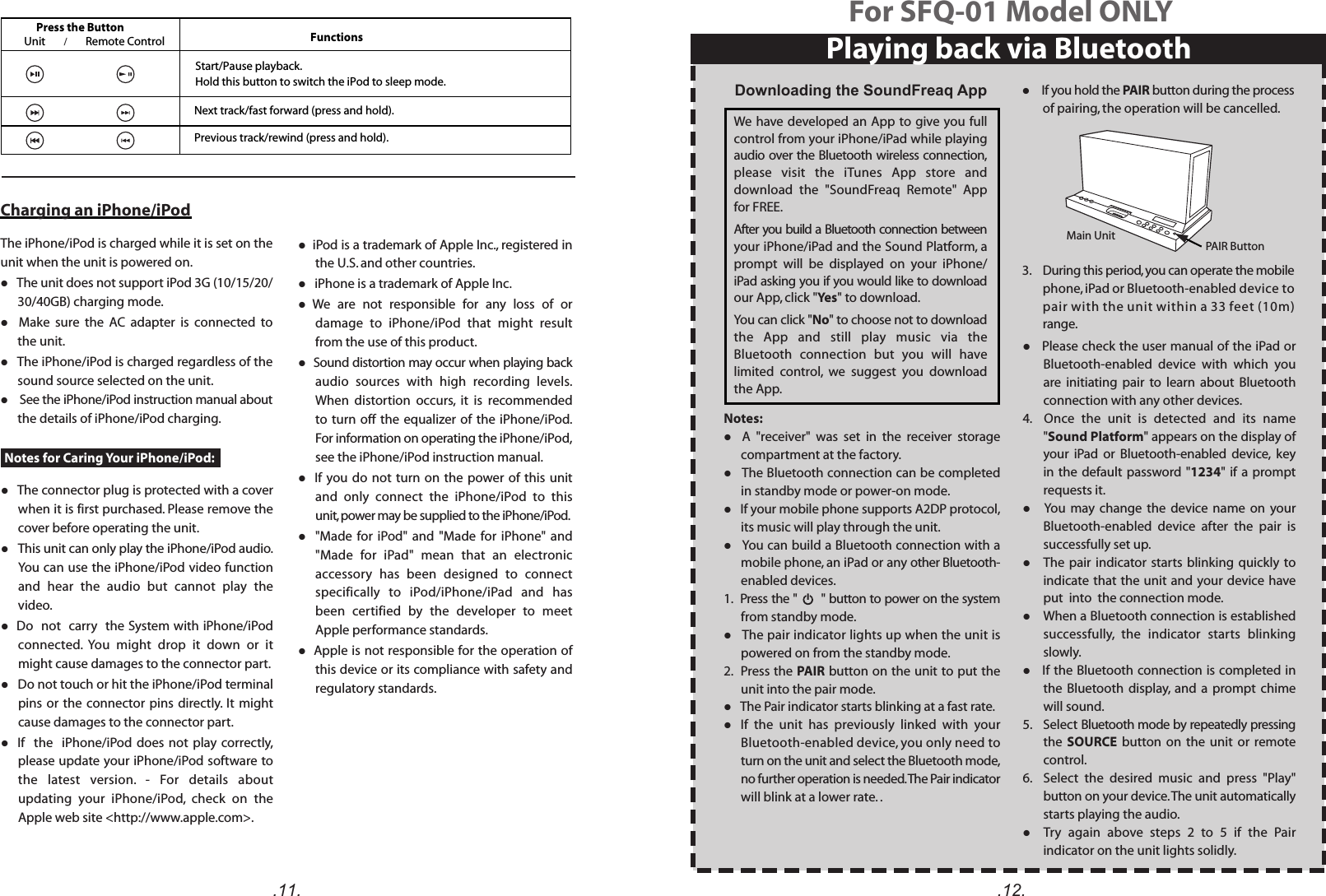 .11.Press the Button FunctionsUnit Remote ControlNext track/fast forward (press and hold). Previous track/rewind (press and hold)./Notes for Caring Your iPhone/iPod:l  iPod is a trademark of Apple Inc., registered in the U.S. and other countries.l   iPhone is a trademark of Apple Inc.l  We  are  not  responsible  for  any  loss  of  or damage  to  iPhone/iPod  that  might  result from the use of this product.l  Sound distortion may occur when playing back audio  sources  with  high  recording  levels. When  distortion  occurs,  it  is  recommended to turn  off  the  equalizer  of the iPhone/iPod. For information on operating the iPhone/iPod, see the iPhone/iPod instruction manual.l   If you  do not turn on the  power  of this unit and  only  connect  the  iPhone/iPod  to  this unit, power may be supplied to the iPhone/iPod.l    &quot;Made  for  iPod&quot; and  &quot;Made  for  iPhone&quot;  and &quot;Made  for  iPad&quot;  mean  that  an  electronic accessory  has  been  designed  to  connect specifically  to  iPod/iPhone/iPad  and  has been  certified  by  the  developer  to  meet Apple performance standards.l  Apple is not responsible for the operation of this device or its compliance with safety and regulatory standards.Charging an iPhone/iPodThe iPhone/iPod is charged while it is set on the unit when the unit is powered on.l The unit does not support iPod 3G (10/15/20/ 30/40GB) charging mode. l    Make  sure  the  AC  adapter  is  connected  to the unit. l   The iPhone/iPod is charged regardless of the sound source selected on the unit.l  See the iPhone/iPod instruction manual about the details of iPhone/iPod charging. l   The connector plug is protected with a cover when it is first purchased. Please remove the cover before operating the unit. l   This unit can only play the iPhone/iPod audio. You can use the iPhone/iPod video function and  hear  the  audio  but  cannot  play  the video.l  Do  not  carry  the System with iPhone/iPod connected.  You  might  drop  it  down  or  it might cause damages to the connector part.l   Do not touch or hit the iPhone/iPod terminal pins or the connector  pins  directly.  It might cause damages to the connector part.l   If    the    iPhone/iPod does  not  play correctly, please update your iPhone/iPod software to the  latest  version.  -  For  details  about updating  your  iPhone/iPod,  check  on  the Apple web site &lt;http://www.apple.com&gt;.Start/Pause playback. Hold this button to switch the iPod to sleep mode..12.Notes:l    A  &quot;receiver&quot;  was  set  in  the  receiver  storage compartment at the factory.l   The Bluetooth connection can be completed in standby mode or power-on mode.l   If your mobile phone supports A2DP protocol, its music will play through the unit.l   You can build a Bluetooth connection with a mobile phone, an iPad or any other Bluetooth-enabled devices.1.  Press the &quot;       &quot; button to power on the system from standby mode. l   The pair indicator lights up when the unit is powered on from the standby mode.2.  Press the PAIR button on the unit to put the unit into the pair mode.l   The Pair indicator starts blinking at a fast rate.l   If  the  unit  has  previously  linked  with  your Bluetooth-enabled device, you only need to turn on the unit and select the Bluetooth mode, no further operation is needed. The Pair indicator will blink at a lower rate. .l    If you hold the PAIR button during the process of pairing, the operation will be cancelled.   3.    During this period, you can operate the mobile phone, iPad or Bluetooth-enabled device to pair with the unit within a 33 feet (10m) range.l   Please check the user manual of the iPad or Bluetooth-enabled  device  with  which  you are  initiating  pair  to  learn  about  Bluetooth connection with any other devices. 4.    Once  the  unit  is  detected  and  its  name &quot;Sound Platform&quot; appears on the display of your  iPad  or  Bluetooth-enabled  device,  key in the  default  password &quot;1234&quot;  if a prompt requests it.l     You  may  change  the  device  name  on  your Bluetooth-enabled  device  after  the  pair  is successfully set up.l    The pair  indicator starts  blinking  quickly to indicate that the unit and your device have put  into  the connection mode.l    When a Bluetooth connection is established successfully,  the  indicator  starts  blinking slowly.l   If the Bluetooth connection is completed in the  Bluetooth  display,  and  a  prompt  chime will sound.5.   Select Bluetooth mode by repeatedly pressing the  SOURCE  button  on  the  unit  or  remote control.6.    Select  the  desired  music  and  press  &quot;Play&quot; button on your device. The unit automatically starts playing the audio.l    Try  again  above  steps  2  to  5  if  the  Pair indicator on the unit lights solidly. PAIR ButtonMain UnitPlaying back via BluetoothFor SFQ-01 Model ONLYDownloading the SoundFreaq App We have developed an App to give you full control from your iPhone/iPad while playing audio over the Bluetooth wireless connection, please  visit  the  iTunes  App  store  and download  the  &quot;SoundFreaq  Remote&quot;  App for FREE.After you build a Bluetooth connection between your iPhone/iPad and the Sound Platform, a prompt  will  be  displayed  on  your  iPhone/ iPad asking you if you would like to download our App, click &quot;Yes&quot; to download.You can click &quot;No&quot; to choose not to download the  App  and  still  play  music  via  the Bluetooth  connection  but  you  will  have limited  control,  we  suggest  you  download the App.