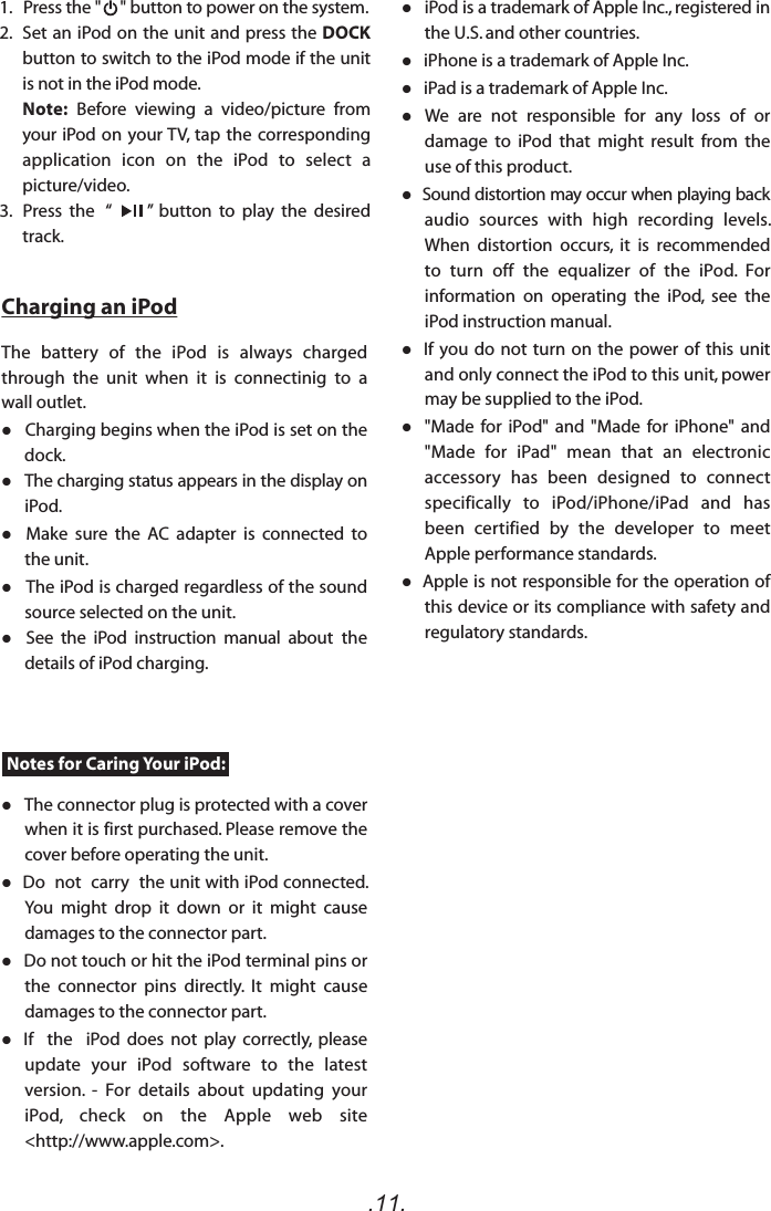 .11.Notes for Caring Your iPod:Charging an iPodThe  battery  of  the  iPod  is  always  charged through  the  unit  when  it  is  connectinig  to  a wall outlet.  Charging begins when the iPod is set on the dock.   The charging status appears in the display on iPod.     Make  sure  the  AC  adapter  is  connected  to the unit.    The iPod is charged regardless of the sound source selected on the unit.   See  the  iPod  instruction  manual  about  the details of iPod charging.    The connector plug is protected with a cover when it is first purchased. Please remove the cover before operating the unit.   Do  not  carry  the unit with iPod connected. You  might  drop  it  down  or  it  might  cause damages to the connector part.   Do not touch or hit the iPod terminal pins or the  connector  pins  directly.  It  might  cause damages to the connector part.  If    the    iPod  does  not  play  correctly,  please update  your  iPod  software  to  the  latest version.  -  For  details  about  updating  your iPod,  check  on  the  Apple  web  site &lt;http://www.apple.com&gt;.1.   Press the &quot;     &quot; button to power on the system.2.  Set an iPod on the unit and press the DOCK button to switch to the iPod mode if the unit is not in the iPod mode.Note: Before  viewing  a  video/picture  from your iPod on your TV, tap the corresponding application  icon  on  the  iPod  to  select  a picture/video.3.   Press  the   “          ”  button  to  play  the  desired track.   iPod is a trademark of Apple Inc., registered in the U.S. and other countries.   iPhone is a trademark of Apple Inc.   iPad is a trademark of Apple Inc.   We  are  not  responsible  for  any  loss  of  or damage  to  iPod  that  might  result  from  the use of this product.  Sound distortion may occur when playing back audio  sources  with  high  recording  levels. When  distortion  occurs,  it  is  recommended to  turn  off  the  equalizer  of  the  iPod.  For information  on  operating  the  iPod,  see  the iPod instruction manual.   If you do not turn  on the power of  this unit and only connect the iPod to this unit, power may be supplied to the iPod.   &quot;Made  for  iPod&quot;  and  &quot;Made  for  iPhone&quot;  and &quot;Made  for  iPad&quot;  mean  that  an  electronic accessory  has  been  designed  to  connect specifically  to  iPod/iPhone/iPad  and  has been  certified  by  the  developer  to  meet Apple performance standards.  Apple is not responsible for the operation of this device or its compliance with safety and regulatory standards.