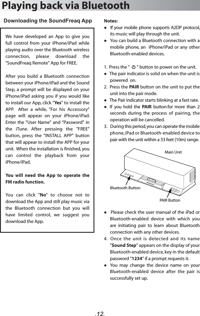 .12..12.Notes:   If your mobile phone supports A2DP protocol, its music will play through the unit.   You can build a Bluetooth connection with a mobile phone, an  iPhone/iPad or any other Bluetooth-enabled devices.1.  Press the &quot;       &quot; button to power on the unit.    The pair indicator is solid on when the unit is powered  on.2.  Press the PAIR button on the unit to put the unit into the pair mode.   The Pair indicator starts blinking at a fast rate.   If  you  hold  the  PAIR  button for  more  than  2 seconds  during  the  process  of  pairing,  the operation will be cancelled. 3.   During this period, you can operate the mobile phone, iPad or Bluetooth-enabled device to pair with the unit within a 33 feet (10m) range.   Please check the user manual of the iPad or Bluetooth-enabled  device  with  which  you are  initiating  pair  to  learn  about  Bluetooth connection with any other devices.4.   Once  the  unit  is  detected  and  its  name &quot;Sound Step&quot; appears on the display of your Bluetooth-enabled device, key in the default password &quot;1234&quot; if a prompt requests it.   You  may  change  the  device  name  on  your Bluetooth-enabled  device  after  the  pair  is successfully set up.Playing back via BluetoothDownloading the SoundFreaq App We  have  developed  an  App  to  give  you full  control  from  your  iPhone/iPad  while playing audio over the Bluetooth wireless connection,  please  download  the &quot;SoundFreaq Remote&quot; App for FREE. After  you  build  a  Bluetooth  connection between your iPhone/iPad and the Sound Step,  a  prompt will be displayed on your iPhone/iPad asking  you if you would like to install our App, click &quot;Yes&quot; to install the APP.    After  a  while,  &quot;For  his  Accessory&quot; page  will  appear  on  your  iPhone/iPad. Enter the &quot;User Name&quot; and &quot;Password&quot; in the  iTune.  After  pressing  the  &quot;FREE&quot; button,  press  the  &quot;INSTALL  APP&quot;  button that will appear to install the APP for your unit.  When the installation is finished, you can  control  the  playback  from  your iPhone/iPad. You  will  need  the  App  to  operate  the FM radio function.You  can  click  &quot;No&quot;  to  choose  not  to download the App and still play music via the  Bluetooth  connection  but  you  will have  limited  control,  we  suggest  you download the App.PAIR ButtonBluetooth ButtonMain Unit